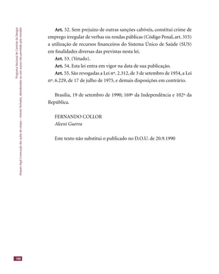 ProgramaNacionaldeControledaDengue
Amparolegalàexecuçãodasaçõesdecampo–imóveisfechados,abandonadosoucomacessonãopermitidopelomorador
188
Art. 52. Sem prejuízo de outras sanções cabíveis, constitui crime de
emprego irregular de verbas ou rendas públicas (Código Penal, art. 315)
a utilização de recursos ﬁnanceiros do Sistema Único de Saúde (SUS)
em ﬁnalidades diversas das previstas nesta lei.
Art. 53. (Vetado).
Art. 54. Esta lei entra em vigor na data de sua publicação.
Art. 55. São revogadas a Lei nº. 2.312, de 3 de setembro de 1954, a Lei
nº. 6.229, de 17 de julho de 1975, e demais disposições em contrário.
Brasília, 19 de setembro de 1990; 169º da Independência e 102º da
República.
FERNANDO COLLOR
Alceni Guerra
Este texto não substitui o publicado no D.O.U. de 20.9.1990
 