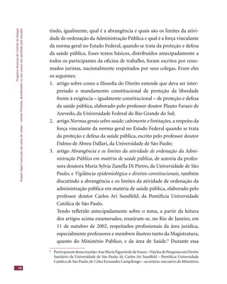 ProgramaNacionaldeControledaDengue
Amparolegalàexecuçãodasaçõesdecampo–imóveisfechados,abandonadosoucomacessonãopermitidopelomorador
18
tindo, igualmente, qual é a abrangência e quais são os limites da ativi-
dade de ordenação da Administração Pública e qual é a força vinculante
da norma geral no Estado Federal, quando se trata da proteção e defesa
da saúde pública. Esses textos básicos, distribuídos antecipadamente a
todos os participantes da oﬁcina de trabalho, foram escritos por reno-
mados juristas, nacionalmente respeitados por seus colegas. Eram eles
os seguintes:
1. artigo sobre como a ﬁlosoﬁa do Direito entende que deva ser inter-
pretado o mandamento constitucional de proteção da liberdade
frente à exigência – igualmente constitucional – de proteção e defesa
da saúde pública, elaborado pelo professor doutor Plauto Faraco de
Azevedo, da Universidade Federal do Rio Grande do Sul;
2. artigo Normas gerais sobre saúde: cabimento e limitações, a respeito da
força vinculante da norma geral no Estado Federal quando se trata
da proteção e defesa da saúde pública, escrito pelo professor doutor
Dalmo de Abreu Dallari, da Universidade de São Paulo;
3. artigo Abrangência e os limites da atividade de ordenação da Admi-
nistração Pública em matéria de saúde pública, de autoria da profes-
sora doutora Maria Sylvia Zanella Di Pietro, da Universidade de São
Paulo; e Vigilância epidemiológica e direitos constitucionais, também
discutindo a abrangência e os limites da atividade de ordenação da
administração pública em matéria de saúde pública, elaborado pelo
professor doutor Carlos Ari Sundfeld, da Pontifícia Universidade
Católica de São Paulo.
Tendo reﬂetido antecipadamente sobre o tema, a partir da leitura
dos artigos acima enumerados, reuniram-se, no Rio de Janeiro, em
11 de outubro de 2002, respeitados proﬁssionais da área jurídica,
especialmente professores e membros ilustres tanto da Magistratura,
quanto do Ministério Público, e da área de Saúde.8
Durante essa
8
Participaramdessareunião:AnaMariaFigueiredodeSouza–NúcleodePesquisasemDireito
Sanitário da Universidade de São Paulo; dr. Carlos Ari Sundfeld – Pontifícia Universidade
Católica de São Paulo; dr.Celso Fernandes Campilongo – secretário-executivo do Ministério
 