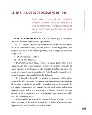 SecretariadeVigilânciaemSaúde/MS
189
LEI Nº 8.142, DE 28 DE DEZEMBRO DE 1990
Dispõe sobre a participação da comunidade
na gestão do Sistema Único de Saúde (SUS) e
sobre as transferências intergovernamentais de
recursos ﬁnanceiros na área da saúde e dá outras
providências.
O PRESIDENTE DA REPÚBLICA, faço saber que o Congresso
Nacional decreta e eu sanciono a seguinte lei:
Art. 1º O Sistema Único de Saúde (SUS), de que trata a Lei nº 8.080,
de 19 de setembro de 1990, contará, em cada esfera de governo, sem
prejuízo das funções do Poder Legislativo, com as seguintes instâncias
colegiadas:
I - a Conferência de Saúde; e
II - o Conselho de Saúde.
§ 1º A Conferência de Saúde reunir-se-á a cada quatro anos com a
representação dos vários segmentos sociais, para avaliar a situação de
saúde e propor as diretrizes para a formulação da política de saúde nos
níveis correspondentes, convocada pelo Poder Executivo ou, extraordi-
nariamente, por esta ou pelo Conselho de Saúde.
§ 2º O Conselho de Saúde, em caráter permanente e deliberativo,
órgão colegiado composto por representantes do governo, prestadores
de serviço, proﬁssionais de saúde e usuários, atua na formulação de
estratégias e no controle da execução da política de saúde na instância
correspondente, inclusive nos aspectos econômicos e ﬁnanceiros, cujas
decisões serão homologadas pelo chefe do poder legalmente constituído
em cada esfera do governo.
§ 3º O Conselho Nacional de Secretários de Saúde (Conass) e o Con-
selho Nacional de Secretários Municipais de Saúde (Conasems) terão
representação no Conselho Nacional de Saúde.
 