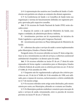 ProgramaNacionaldeControledaDengue
Amparolegalàexecuçãodasaçõesdecampo–imóveisfechados,abandonadosoucomacessonãopermitidopelomorador
190
§ 4º A representação dos usuários nos Conselhos de Saúde e Confe-
rências será paritária em relação ao conjunto dos demais segmentos.
§ 5º As Conferências de Saúde e os Conselhos de Saúde terão sua
organização e normas de funcionamento deﬁnidas em regimento pró-
prio, aprovadas pelo respectivo conselho.
Art. 2º Os recursos do Fundo Nacional de Saúde (FNS) serão alo-
cados como:
I - despesas de custeio e de capital do Ministério da Saúde, seus
órgãos e entidades, da administração direta e indireta;
II - investimentos previstos em lei orçamentária, de iniciativa do
Poder Legislativo e aprovados pelo Congresso Nacional;
III - investimentos previstos no Plano Qüinqüenal do Ministério da
Saúde;
IV - cobertura das ações e serviços de saúde a serem implementados
pelos Municípios, Estados e Distrito Federal.
Parágrafo único. Os recursos referidos no inciso IV deste artigo des-
tinar-se-ão a investimentos na rede de serviços, à cobertura assistencial
ambulatorial e hospitalar e às demais ações de saúde.
Art. 3º Os recursos referidos no inciso IV do art. 2° desta lei serão
repassados de forma regular e automática para os Municípios, Estados
e Distrito Federal, de acordo com os critérios previstos no art. 35 da Lei
n° 8.080, de 19 de setembro de 1990.
§ 1º Enquanto não for regulamentada a aplicação dos critérios pre-
vistos no art. 35 da Lei n° 8.080, de 19 de setembro de 1990, será utili-
zado, para o repasse de recursos, exclusivamente o critério estabelecido
no § 1º do mesmo artigo.
§ 2º Os recursos referidos neste artigo serão destinados, pelo menos
setenta por cento, aos Municípios, afetando-se o restante aos Estados.
§ 3º Os Municípios poderão estabelecer consórcio para execução de
ações e serviços de saúde, remanejando, entre si, parcelas de recursos
previstos no inciso IV do art. 2° desta lei.
 