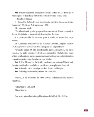 SecretariadeVigilânciaemSaúde/MS
191
Art. 4º Para receberem os recursos, de que trata o art. 3° desta lei, os
Municípios, os Estados e o Distrito Federal deverão contar com:
I - Fundo de Saúde;
II - Conselho de Saúde, com composição paritária de acordo com o
Decreto nº 99.438, de 7 de agosto de 1990;
III - plano de saúde;
IV - relatórios de gestão que permitam o controle de que trata o § 4º
do art. 33 da Lei n º 8.080, de 19 de setembro de 1990;
V - contrapartida de recursos para a saúde no respectivo orça-
mento;
VI - Comissão de elaboração do Plano de Carreira, Cargos e Salários
(PCCS), previsto o prazo de dois anos para sua implantação.
Parágrafo único. O não atendimento pelos Municípios, ou pelos
Estados, ou pelo Distrito Federal, dos requisitos estabelecidos neste
artigo, implicará em que os recursos concernentes sejam administrados,
respectivamente, pelos Estados ou pela União.
Art. 5º É o Ministério da Saúde, mediante portaria do Ministro de
Estado, autorizado a estabelecer condições para aplicação desta lei.
Art. 6º Esta lei entra em vigor na data de sua publicação.
Art. 7º Revogam-se as disposições em contrário.
Brasília, 28 de dezembro de 1990; 169º da Independência e 102º da
República.
FERNANDO COLLOR
Alceni Guerra
Este texto não substitui o publicado no D.O.U. de 31.12.1990
 