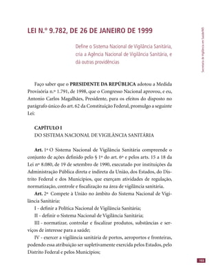 SecretariadeVigilânciaemSaúde/MS
193
LEI N.º 9.782, DE 26 DE JANEIRO DE 1999
Deﬁne o Sistema Nacional de Vigilância Sanitária,
cria a Agência Nacional de Vigilância Sanitária, e
dá outras providências
Faço saber que o PRESIDENTE DA REPÚBLICA adotou a Medida
Provisória n.º 1.791, de 1998, que o Congresso Nacional aprovou, e eu,
Antonio Carlos Magalhães, Presidente, para os efeitos do disposto no
parágrafo único do art. 62 da Constituição Federal, promulgo a seguinte
Lei:
CAPÍTULO I
DO SISTEMA NACIONAL DE VIGILÂNCIA SANITÁRIA
Art. 1º O Sistema Nacional de Vigilância Sanitária compreende o
conjunto de ações deﬁnido pelo § 1º do art. 6º e pelos arts. 15 a 18 da
Lei nº 8.080, de 19 de setembro de 1990, executado por instituições da
Administração Pública direta e indireta da União, dos Estados, do Dis-
trito Federal e dos Municípios, que exerçam atividades de regulação,
normatização, controle e ﬁscalização na área de vigilância sanitária.
Art. 2º Compete à União no âmbito do Sistema Nacional de Vigi-
lância Sanitária:
I - deﬁnir a Política Nacional de Vigilância Sanitária;
II - deﬁnir o Sistema Nacional de Vigilância Sanitária;
III - normatizar, controlar e ﬁscalizar produtos, substâncias e ser-
viços de interesse para a saúde;
IV - exercer a vigilância sanitária de portos, aeroportos e fronteiras,
podendo essa atribuição ser supletivamente exercida pelos Estados, pelo
Distrito Federal e pelos Municípios;
 