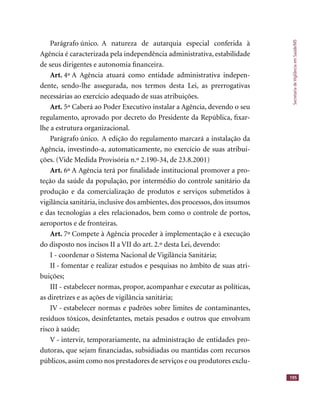 SecretariadeVigilânciaemSaúde/MS
195
Parágrafo único. A natureza de autarquia especial conferida à
Agência é caracterizada pela independência administrativa, estabilidade
de seus dirigentes e autonomia ﬁnanceira.
Art. 4º A Agência atuará como entidade administrativa indepen-
dente, sendo-lhe assegurada, nos termos desta Lei, as prerrogativas
necessárias ao exercício adequado de suas atribuições.
Art. 5º Caberá ao Poder Executivo instalar a Agência, devendo o seu
regulamento, aprovado por decreto do Presidente da República, ﬁxar-
lhe a estrutura organizacional.
Parágrafo único. A edição do regulamento marcará a instalação da
Agência, investindo-a, automaticamente, no exercício de suas atribui-
ções. (Vide Medida Provisória n.º 2.190-34, de 23.8.2001)
Art. 6º A Agência terá por ﬁnalidade institucional promover a pro-
teção da saúde da população, por intermédio do controle sanitário da
produção e da comercialização de produtos e serviços submetidos à
vigilância sanitária, inclusive dos ambientes, dos processos, dos insumos
e das tecnologias a eles relacionados, bem como o controle de portos,
aeroportos e de fronteiras.
Art. 7º Compete à Agência proceder à implementação e à execução
do disposto nos incisos II a VII do art. 2.º desta Lei, devendo:
I - coordenar o Sistema Nacional de Vigilância Sanitária;
II - fomentar e realizar estudos e pesquisas no âmbito de suas atri-
buições;
III - estabelecer normas, propor, acompanhar e executar as políticas,
as diretrizes e as ações de vigilância sanitária;
IV - estabelecer normas e padrões sobre limites de contaminantes,
resíduos tóxicos, desinfetantes, metais pesados e outros que envolvam
risco à saúde;
V - intervir, temporariamente, na administração de entidades pro-
dutoras, que sejam ﬁnanciadas, subsidiadas ou mantidas com recursos
públicos, assim como nos prestadores de serviços e ou produtores exclu-
 