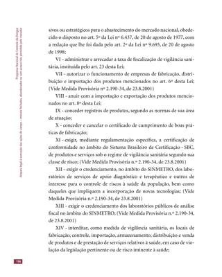 ProgramaNacionaldeControledaDengue
Amparolegalàexecuçãodasaçõesdecampo–imóveisfechados,abandonadosoucomacessonãopermitidopelomorador
196
sivos ou estratégicos para o abastecimento do mercado nacional, obede-
cido o disposto no art. 5º da Lei nº 6.437, de 20 de agosto de 1977, com
a redação que lhe foi dada pelo art. 2º da Lei nº 9.695, de 20 de agosto
de 1998;
VI - administrar e arrecadar a taxa de ﬁscalização de vigilância sani-
tária, instituída pelo art. 23 desta Lei;
VII - autorizar o funcionamento de empresas de fabricação, distri-
buição e importação dos produtos mencionados no art. 6º desta Lei;
(Vide Medida Provisória nº 2.190-34, de 23.8.2001)
VIII - anuir com a importação e exportação dos produtos mencio-
nados no art. 8º desta Lei;
IX - conceder registros de produtos, segundo as normas de sua área
de atuação;
X - conceder e cancelar o certiﬁcado de cumprimento de boas prá-
ticas de fabricação;
XI - exigir, mediante regulamentação especíﬁca, a certiﬁcação de
conformidade no âmbito do Sistema Brasileiro de Certiﬁcação - SBC,
de produtos e serviços sob o regime de vigilância sanitária segundo sua
classe de risco; (Vide Medida Provisória n.º 2.190-34, de 23.8.2001)
XII - exigir o credenciamento, no âmbito do SINMETRO, dos labo-
ratórios de serviços de apoio diagnóstico e terapêutico e outros de
interesse para o controle de riscos à saúde da população, bem como
daqueles que impliquem a incorporação de novas tecnologias; (Vide
Medida Provisória n.º 2.190-34, de 23.8.2001)
XIII - exigir o credenciamento dos laboratórios públicos de análise
ﬁscal no âmbito do SINMETRO; (Vide Medida Provisória n.º 2.190-34,
de 23.8.2001)
XIV - interditar, como medida de vigilância sanitária, os locais de
fabricação, controle, importação, armazenamento, distribuição e venda
de produtos e de prestação de serviços relativos à saúde, em caso de vio-
lação da legislação pertinente ou de risco iminente à saúde;
 