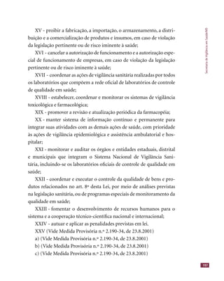 SecretariadeVigilânciaemSaúde/MS
197
XV - proibir a fabricação, a importação, o armazenamento, a distri-
buição e a comercialização de produtos e insumos, em caso de violação
da legislação pertinente ou de risco iminente à saúde;
XVI - cancelar a autorização de funcionamento e a autorização espe-
cial de funcionamento de empresas, em caso de violação da legislação
pertinente ou de risco iminente à saúde;
XVII - coordenar as ações de vigilância sanitária realizadas por todos
os laboratórios que compõem a rede oﬁcial de laboratórios de controle
de qualidade em saúde;
XVIII - estabelecer, coordenar e monitorar os sistemas de vigilância
toxicológica e farmacológica;
XIX - promover a revisão e atualização periódica da farmacopéia;
XX - manter sistema de informação contínuo e permanente para
integrar suas atividades com as demais ações de saúde, com prioridade
às ações de vigilância epidemiológica e assistência ambulatorial e hos-
pitalar;
XXI - monitorar e auditar os órgãos e entidades estaduais, distrital
e municipais que integram o Sistema Nacional de Vigilância Sani-
tária, incluindo-se os laboratórios oﬁciais de controle de qualidade em
saúde;
XXII - coordenar e executar o controle da qualidade de bens e pro-
dutos relacionados no art. 8º desta Lei, por meio de análises previstas
na legislação sanitária, ou de programas especiais de monitoramento da
qualidade em saúde;
XXIII - fomentar o desenvolvimento de recursos humanos para o
sistema e a cooperação técnico-cientíﬁca nacional e internacional;
XXIV - autuar e aplicar as penalidades previstas em lei.
XXV (Vide Medida Provisória n.º 2.190-34, de 23.8.2001)
a) (Vide Medida Provisória n.º 2.190-34, de 23.8.2001)
b) (Vide Medida Provisória n.º 2.190-34, de 23.8.2001)
c) (Vide Medida Provisória n.º 2.190-34, de 23.8.2001)
 