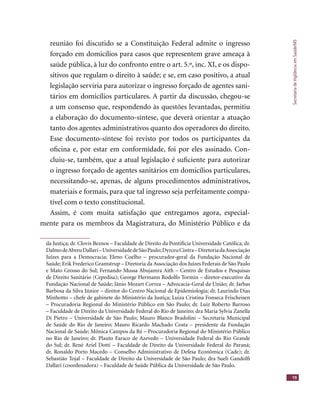 SecretariadeVigilânciaemSaúde/MS
19
reunião foi discutido se a Constituição Federal admite o ingresso
forçado em domicílios para casos que representem grave ameaça à
saúde pública, à luz do confronto entre o art. 5.º, inc. XI, e os dispo-
sitivos que regulam o direito à saúde; e se, em caso positivo, a atual
legislação serviria para autorizar o ingresso forçado de agentes sani-
tários em domicílios particulares. A partir da discussão, chegou-se
a um consenso que, respondendo às questões levantadas, permitiu
a elaboração do documento-síntese, que deverá orientar a atuação
tanto dos agentes administrativos quanto dos operadores do direito.
Esse documento-síntese foi revisto por todos os participantes da
oﬁcina e, por estar em conformidade, foi por eles assinado. Con-
cluiu-se, também, que a atual legislação é suﬁciente para autorizar
o ingresso forçado de agentes sanitários em domicílios particulares,
necessitando-se, apenas, de alguns procedimentos administrativos,
materiais e formais, para que tal ingresso seja perfeitamente compa-
tível com o texto constitucional.
Assim, é com muita satisfação que entregamos agora, especial-
mente para os membros da Magistratura, do Ministério Público e da
da Justiça; dr. Clovis Beznos – Faculdade de Direito da Pontifícia Universidade Católica; dr.
DalmodeAbreuDallari–UniversidadedeSãoPaulo;DyrceuCintra–DiretoriadaAssociação
Juízes para a Democracia; Eleno Coelho – procurador-geral da Fundação Nacional de
Saúde; Erik Frederico Gramstrup – Diretoria da Associação dos Juízes Federais de São Paulo
e Mato Grosso do Sul; Fernando Mussa Abujamra Aith – Centro de Estudos e Pesquisas
de Direito Sanitário (Cepedisa); George Hermann Rodolfo Tormin – diretor-executivo da
Fundação Nacional de Saúde; Jânio Mozart Correa – Advocacia-Geral da União; dr. Jarbas
Barbosa da Silva Júnior – diretor do Centro Nacional de Epidemiologia; dr. Laurindo Dias
Minhotto – chefe de gabinete do Ministério da Justiça; Luiza Cristina Fonseca Frischeisen
– Procuradoria Regional do Ministério Público em São Paulo; dr. Luiz Roberto Barroso
– Faculdade de Direito da Universidade Federal do Rio de Janeiro; dra Maria Sylvia Zanella
Di Pietro – Universidade de São Paulo; Mauro Blanco Bradolini – Secretaria Municipal
de Saúde do Rio de Janeiro; Mauro Ricardo Machado Costa – presidente da Fundação
Nacional de Saúde; Mônica Campos da Ré – Procuradoria Regional do Ministério Público
no Rio de Janeiro; dr. Plauto Faraco de Azevedo – Universidade Federal do Rio Grande
do Sul; dr. René Ariel Dotti – Faculdade de Direito da Universidade Federal do Paraná;
dr. Ronaldo Porto Macedo – Conselho Administrativo de Defesa Econômica (Cade); dr.
Sebastião Tojal – Faculdade de Direito da Universidade de São Paulo; dra Sueli Gandolﬁ
Dallari (coordenadora) – Faculdade de Saúde Pública da Universidade de São Paulo.
 