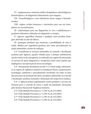 SecretariadeVigilânciaemSaúde/MS
199
VI - equipamentos e materiais médico-hospitalares, odontológicos e
hemoterápicos e de diagnóstico laboratorial e por imagem;
VII - imunobiológicos e suas substâncias ativas, sangue e hemode-
rivados;
VIII - órgãos, tecidos humanos e veterinários para uso em trans-
plantes ou reconstituições;
IX - radioisótopos para uso diagnóstico in vivo e radiofármacos e
produtos radioativos utilizados em diagnóstico e terapia;
X - cigarros, cigarrilhas, charutos e qualquer outro produto fumí-
gero, derivado ou não do tabaco;
XI - quaisquer produtos que envolvam a possibilidade de risco à
saúde, obtidos por engenharia genética, por outro procedimento ou
ainda submetidos a fontes de radiação.
§ 2º Consideram-se serviços submetidos ao controle e ﬁscalização
sanitária pela Agência, aqueles voltados para a atenção ambulatorial,
seja de rotina ou de emergência, os realizados em regime de internação,
os serviços de apoio diagnóstico e terapêutico, bem como aqueles que
impliquem a incorporação de novas tecnologias.
§ 3º Sem prejuízo do disposto nos §§ 1º e 2º deste artigo,submetem-
se ao regime de vigilância sanitária as instalações físicas, equipamentos,
tecnologias, ambientes e procedimentos envolvidos em todas as fases
dos processos de produção dos bens e produtos submetidos ao controle
e ﬁscalização sanitária, incluindo a destinação dos respectivos resíduos.
§ 4º A Agência poderá regulamentar outros produtos e serviços de
interesse para o controle de riscos à saúde da população, alcançados
pelo Sistema Nacional de Vigilância Sanitária.
§ 5º (Vide Medida Provisória n.º 2.190-34, de 23.8.2001)
§ 6º (Vide Medida Provisória n.º 2.190-34, de 23.8.2001)
§ 7º (Vide Medida Provisória n.º 2.190-34, de 23.8.2001)
§ 8º (Vide Medida Provisória n.º 2.190-34, de 23.8.2001)
 