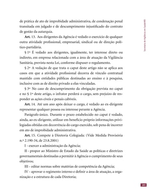 SecretariadeVigilânciaemSaúde/MS
201
de prática de ato de improbidade administrativa, de condenação penal
transitada em julgado e de descumprimento injustiﬁcado do contrato
de gestão da autarquia.
Art. 13. Aos dirigentes da Agência é vedado o exercício de qualquer
outra atividade proﬁssional, empresarial, sindical ou de direção polí-
tico-partidária.
§ 1º É vedado aos dirigentes, igualmente, ter interesse direto ou
indireto, em empresa relacionada com a área de atuação da Vigilância
Sanitária, prevista nesta Lei, conforme dispuser o regulamento.
§ 2º A vedação de que trata o caput deste artigo não se aplica aos
casos em que a atividade proﬁssional decorra de vínculo contratual
mantido com entidades públicas destinadas ao ensino e à pesquisa,
inclusive com as de direito privado a elas vinculadas.
§ 3º No caso de descumprimento da obrigação prevista no caput
e no § 1º deste artigo, o infrator perderá o cargo, sem prejuízo de res-
ponder as ações cíveis e penais cabíveis.
Art. 14. Até um ano após deixar o cargo, é vedado ao ex-dirigente
representar qualquer pessoa ou interesse perante a Agência.
Parágrafo único. Durante o prazo estabelecido no caput é vedado,
ainda, ao ex-dirigente, utilizar em benefício próprio informações privi-
legiadas obtidas em decorrência do cargo exercido, sob pena de incorrer
em ato de improbidade administrativa.
Art. 15. Compete à Diretoria Colegiada: (Vide Medida Provisória
n.º 2.190-34, de 23.8.2001)
I - exercer a administração da Agência;
II - propor ao Ministro de Estado da Saúde as políticas e diretrizes
governamentais destinadas a permitir à Agência o cumprimento de seus
objetivos;
III - editar normas sobre matérias de competência da Agência;
IV - aprovar o regimento interno e deﬁnir a área de atuação, a orga-
nização e a estrutura de cada Diretoria;
 