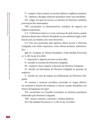 ProgramaNacionaldeControledaDengue
Amparolegalàexecuçãodasaçõesdecampo–imóveisfechados,abandonadosoucomacessonãopermitidopelomorador
202
V - cumprir e fazer cumprir as normas relativas à vigilância sanitária;
VI - elaborar e divulgar relatórios periódicos sobre suas atividades;
VII - julgar, em grau de recurso, as decisões da Diretoria, mediante
provocação dos interessados;
VIII - encaminhar os demonstrativos contábeis da Agência aos
órgãos competentes.
§ 1º A Diretoria reunir-se-á com a presença de, pelo menos, quatro
diretores, dentre eles o Diretor-Presidente ou seu substituto legal, e deli-
berará com, no mínimo, três votos favoráveis.
§ 2º Dos atos praticados pela Agência caberá recurso à Diretoria
Colegiada, com efeito suspensivo, como última instância administra-
tiva.
Art. 16. Compete ao Diretor-Presidente: (Vide Medida Provisória
n.º 2.190-34, de 23.8.2001)
I - representar a Agência em juízo ou fora dele;
II - presidir as reuniões da Diretoria Colegiada;
III - cumprir e fazer cumprir as decisões da Diretoria Colegiada;
IV - decidir ad referendum da Diretoria Colegiada as questões de
urgência;
V - decidir em caso de empate nas deliberações da Diretoria Cole-
giada;
VI - nomear e exonerar servidores, provendo os cargos efetivos,
em comissão e funções de conﬁança, e exercer o poder disciplinar, nos
termos da legislação em vigor;
VII - encaminhar ao Conselho Consultivo os relatórios periódicos
elaborados pela Diretoria Colegiada;
VIII - assinar contratos, convênios e ordenar despesas.
XI (Vide Medida Provisória n.º 2.190-34, de 23.8.2001)
 