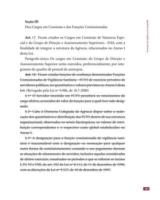 SecretariadeVigilânciaemSaúde/MS
203
Seção III
Dos Cargos em Comissão e das Funções Comissionadas
Art. 17. Ficam criados os Cargos em Comissão de Natureza Espe-
cial e do Grupo de Direção e Assessoramento Superiores - DAS, com a
ﬁnalidade de integrar a estrutura da Agência, relacionados no Anexo I
desta Lei.
Parágrafo único. Os cargos em Comissão do Grupo de Direção e
Assessoramento Superior serão exercidos, preferencialmente, por inte-
grantes do quadro de pessoal da autarquia.
Art. 18. Ficam criadas funções de conﬁança denominadas FunçõesArt. 18. Ficam criadas funções de conﬁança denominadas Funções
Comissionadas de Vigilância Sanitária - FCVS de exercício privativo deComissionadas de Vigilância Sanitária - FCVS de exercício privativo de
servidores públicos, no quantitativo e valores previstos no Anexo I destaservidores públicos, no quantitativo e valores previstos no Anexo I desta
Lei.Lei. (Revogado pela Lei nº 9.986, de 18.7.2000)
§ 1º O Servidor investido em FCVS perceberá os vencimentos do§ 1º O Servidor investido em FCVS perceberá os vencimentos do
cargo efetivo, acrescidos do valor da função para a qual tiver sido desig-cargo efetivo, acrescidos do valor da função para a qual tiver sido desig-
nado.nado.
§ 2º Cabe à Diretoria Colegiada da Agência dispor sobre a realo-§ 2º Cabe à Diretoria Colegiada da Agência dispor sobre a realo-
cação dos quantitativos e distribuição das FCVS dentro de sua estruturacação dos quantitativos e distribuição das FCVS dentro de sua estrutura
organizacional, observados os níveis hierárquicos, os valores de retri-organizacional, observados os níveis hierárquicos, os valores de retri-
buição correspondentes e o respectivo custo global estabelecidos nobuição correspondentes e o respectivo custo global estabelecidos no
Anexo I.Anexo I.
§ 3º A designação para a função comissionada de vigilância sani-§ 3º A designação para a função comissionada de vigilância sani-
tária é inacumulável com a designação ou nomeação para qualquertária é inacumulável com a designação ou nomeação para qualquer
outra forma de comissionamento, cessando o seu pagamento duranteoutra forma de comissionamento, cessando o seu pagamento durante
as situações de afastamento do servidor, inclusive aquelas consideradasas situações de afastamento do servidor, inclusive aquelas consideradas
de efetivo exercício, ressalvados os períodos a que se referem os incisosde efetivo exercício, ressalvados os períodos a que se referem os incisos
I, IV, VI e VIII, do art. 102 da Lei nº 8.112, de 11 de dezembro de 1990,I, IV, VI e VIII, do art. 102 da Lei nº 8.112, de 11 de dezembro de 1990
com as alterações da Lei nº 9.527, de 10 de dezembro de 1997.com as alterações da Lei nº 9.527, de 10 de dezembro de 1997.
 