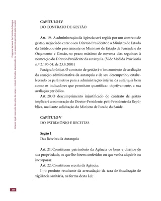 ProgramaNacionaldeControledaDengue
Amparolegalàexecuçãodasaçõesdecampo–imóveisfechados,abandonadosoucomacessonãopermitidopelomorador
204
CAPÍTULO IV
DO CONTRATO DE GESTÃO
Art. 19. A administração da Agência será regida por um contrato de
gestão, negociado entre o seu Diretor-Presidente e o Ministro de Estado
da Saúde, ouvido previamente os Ministros de Estado da Fazenda e do
Orçamento e Gestão, no prazo máximo de noventa dias seguintes à
nomeação do Diretor-Presidente da autarquia. (Vide Medida Provisória
n.º 2.190-34, de 23.8.2001)
Parágrafo único. O contrato de gestão é o instrumento de avaliação
da atuação administrativa da autarquia e de seu desempenho, estabe-
lecendo os parâmetros para a administração interna da autarquia bem
como os indicadores que permitam quantiﬁcar, objetivamente, a sua
avaliação periódica.
Art. 20. O descumprimento injustiﬁcado do contrato de gestão
implicará a exoneração do Diretor-Presidente, pelo Presidente da Repú-
blica, mediante solicitação do Ministro de Estado da Saúde.
CAPÍTULO V
DO PATRIMÔNIO E RECEITAS
Seção I
Das Receitas da Autarquia
Art. 21. Constituem patrimônio da Agência os bens e direitos de
sua propriedade, os que lhe forem conferidos ou que venha adquirir ou
incorporar.
Art. 22. Constituem receita da Agência:
I - o produto resultante da arrecadação da taxa de ﬁscalização de
vigilância sanitária, na forma desta Lei;
 