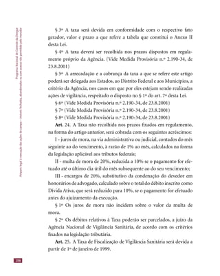 ProgramaNacionaldeControledaDengue
Amparolegalàexecuçãodasaçõesdecampo–imóveisfechados,abandonadosoucomacessonãopermitidopelomorador
206
§ 3º A taxa será devida em conformidade com o respectivo fato
gerador, valor e prazo a que refere a tabela que constitui o Anexo II
desta Lei.
§ 4º A taxa deverá ser recolhida nos prazos dispostos em regula-
mento próprio da Agência. (Vide Medida Provisória n.º 2.190-34, de
23.8.2001)
§ 5º A arrecadação e a cobrança da taxa a que se refere este artigo
poderá ser delegada aos Estados, ao Distrito Federal e aos Municípios, a
critério da Agência, nos casos em que por eles estejam sendo realizadas
ações de vigilância, respeitado o disposto no § 1º do art. 7º desta Lei.
§ 6º (Vide Medida Provisória n.º 2.190-34, de 23.8.2001)
§ 7º (Vide Medida Provisória n.º 2.190-34, de 23.8.2001)
§ 8º (Vide Medida Provisória n.º 2.190-34, de 23.8.2001)
Art. 24. A Taxa não recolhida nos prazos ﬁxados em regulamento,
na forma do artigo anterior, será cobrada com os seguintes acréscimos:
I - juros de mora, na via administrativa ou judicial, contados do mês
seguinte ao do vencimento, à razão de 1% ao mês, calculados na forma
da legislação aplicável aos tributos federais;
II - multa de mora de 20%, reduzida a 10% se o pagamento for efe-
tuado até o último dia útil do mês subsequente ao do seu vencimento;
III - encargos de 20%, substitutivo da condenação do devedor em
honorários de advogado,calculado sobre o total do débito inscrito como
Dívida Ativa, que será reduzido para 10%, se o pagamento for efetuado
antes do ajuizamento da execução.
§ 1º Os juros de mora não incidem sobre o valor da multa de
mora.
§ 2º Os débitos relativos à Taxa poderão ser parcelados, a juízo da
Agência Nacional de Vigilância Sanitária, de acordo com os critérios
ﬁxados na legislação tributária.
Art. 25. A Taxa de Fiscalização de Vigilância Sanitária será devida a
partir de 1º de janeiro de 1999.
 