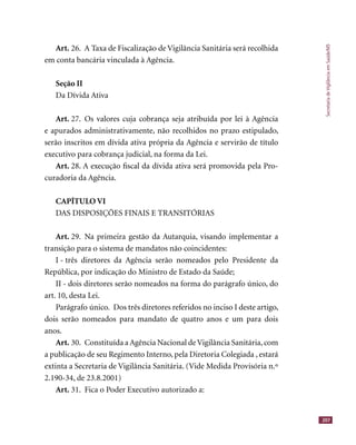 SecretariadeVigilânciaemSaúde/MS
207
Art. 26. A Taxa de Fiscalização de Vigilância Sanitária será recolhida
em conta bancária vinculada à Agência.
Seção II
Da Dívida Ativa
Art. 27. Os valores cuja cobrança seja atribuída por lei à Agência
e apurados administrativamente, não recolhidos no prazo estipulado,
serão inscritos em dívida ativa própria da Agência e servirão de título
executivo para cobrança judicial, na forma da Lei.
Art. 28. A execução ﬁscal da dívida ativa será promovida pela Pro-
curadoria da Agência.
CAPÍTULO VI
DAS DISPOSIÇÕES FINAIS E TRANSITÓRIAS
Art. 29. Na primeira gestão da Autarquia, visando implementar a
transição para o sistema de mandatos não coincidentes:
I - três diretores da Agência serão nomeados pelo Presidente da
República, por indicação do Ministro de Estado da Saúde;
II - dois diretores serão nomeados na forma do parágrafo único, do
art. 10, desta Lei.
Parágrafo único. Dos três diretores referidos no inciso I deste artigo,
dois serão nomeados para mandato de quatro anos e um para dois
anos.
Art. 30. Constituída a Agência Nacional deVigilância Sanitária,com
a publicação de seu Regimento Interno, pela Diretoria Colegiada , estará
extinta a Secretaria de Vigilância Sanitária. (Vide Medida Provisória n.º
2.190-34, de 23.8.2001)
Art. 31. Fica o Poder Executivo autorizado a:
 