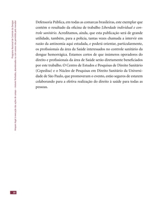 ProgramaNacionaldeControledaDengue
Amparolegalàexecuçãodasaçõesdecampo–imóveisfechados,abandonadosoucomacessonãopermitidopelomorador
20
Defensoria Pública, em todas as comarcas brasileiras, este exemplar que
contém o resultado da oﬁcina de trabalho Liberdade individual e con-
trole sanitário. Acreditamos, ainda, que esta publicação será de grande
utilidade, também, para a polícia, tantas vezes chamada a intervir em
razão da antinomia aqui estudada, e poderá orientar, particularmente,
os proﬁssionais da área da Saúde interessados no controle sanitário da
dengue hemorrágica. Estamos certos de que inúmeros operadores do
direito e proﬁssionais da área de Saúde serão diretamente beneﬁciados
por este trabalho. O Centro de Estudos e Pesquisas de Direito Sanitário
(Cepedisa) e o Núcleo de Pesquisas em Direito Sanitário da Universi-
dade de São Paulo, que promoveram o evento, estão seguros de estarem
colaborando para a efetiva realização do direito à saúde para todas as
pessoas.
 