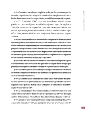 SecretariadeVigilânciaemSaúde/MS
209
§ 2º Quando a requisição implicar redução de remuneração do§ 2º Quando a requisição implicar redução de remuneração do
servidor requisitado, ﬁca a Agência autorizada a complementá-la até oservidor requisitado, ﬁca a Agência autorizada a complementá-la até o
limite da remuneração do cargo efetivo percebida no órgão de origem.limite da remuneração do cargo efetivo percebida no órgão de origem.
Art. 35. É vedado à ANVS contratar pessoal com vínculo empre-
gatício ou contratual junto a entidades sujeitas à ação da Vigilância
Sanitária, bem como os respectivos proprietários ou responsáveis, res-
salvada a participação em comissões de trabalho criadas com ﬁm espe-
cíﬁco, duração determinada e não integrantes da sua estrutura organi-
zacional.
Art. 36. São consideradas necessidades temporárias de excepcionalArt. 36. São consideradas necessidades temporárias de excepcional
interesse público, nos termos do art. 37 da Constituição Federal, as ativi-interesse público, nos termos do art. 37 da Constituição Federal, as ativi-
dades relativas à implementação, ao acompanhamento e à avaliação dedades relativas à implementação, ao acompanhamento e à avaliação de
projetos e programas de caráter ﬁnalístico na área de vigilância sanitária,projetos e programas de caráter ﬁnalístico na área de vigilância sanitária,
à regulamentação e à normatização de produtos, substâncias e serviçosà regulamentação e à normatização de produtos, substâncias e serviços
de interesse para a saúde, imprescindíveis à implantação da Agência.de interesse para a saúde, imprescindíveis à implantação da Agência.
(Vide Medida Provisória nº 155, de 23.12.2003)(Vide Medida Provisória nº 155, de 23.12.2003)
§ 1º Fica a ANVS autorizada a efetuar contratação temporária, para§ 1º Fica a ANVS autorizada a efetuar contratação temporária, para
o desempenho das atividades de que trata o caput deste artigo, poro desempenho das atividades de que trata o caput deste artigo, por
período não superior a trinta e seis meses a contar de sua instalação.período não superior a trinta e seis meses a contar de sua instalação.
§ 2º A contratação de pessoal temporário poderá ser efetivada à vista§ 2º A contratação de pessoal temporário poderá ser efetivada à vista
de notória capacidade técnica ou cientíﬁca do proﬁssional, mediantede notória capacidade técnica ou cientíﬁca do proﬁssional, mediante
análise do curriculum vitae.análise do curriculum vitae.
§ 3º As contratações temporárias serão feitas por tempo determi-§ 3º As contratações temporárias serão feitas por tempo determi-
nado e observado o prazo máximo de doze meses, podendo ser pror-nado e observado o prazo máximo de doze meses, podendo ser pror-
rogadas desde que sua duração não ultrapasse o termo ﬁnal da autori-rogadas desde que sua duração não ultrapasse o termo ﬁnal da autori-
zação de que trata o § 1º.zação de que trata o § 1º.
§ 4º A remuneração do pessoal contratado temporariamente terá§ 4º A remuneração do pessoal contratado temporariamente terá
como referência valores deﬁnidos em ato conjunto da ANVS e do órgãocomo referência valores deﬁnidos em ato conjunto da ANVS e do órgão
central do Sistema de Pessoal Civil da Administração Federal (SIPEC).central do Sistema de Pessoal Civil da Administração Federal (SIPEC).
§ 5º Aplica-se ao pessoal contratado temporariamente pela ANVS,§ 5º Aplica-se ao pessoal contratado temporariamente pela ANVS,
o disposto nos arts. 5º e 6º, no parágrafo único do art. 7º, nos arts. 8º,o disposto nos arts. 5º e 6º, no parágrafo único do art. 7º, nos arts. 8º
 
