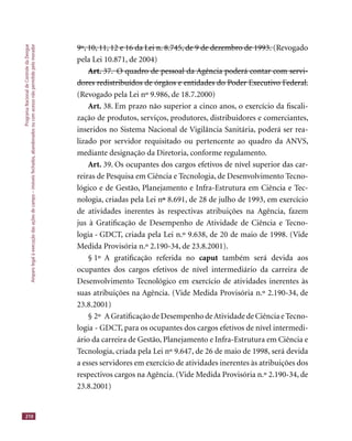 ProgramaNacionaldeControledaDengue
Amparolegalàexecuçãodasaçõesdecampo–imóveisfechados,abandonadosoucomacessonãopermitidopelomorador
210
9º, 10, 11, 12 e 16 da Lei n. 8.745, de 9 de dezembro de 1993.9º, 10, 11, 12 e 16 da Lei n. 8.745, de 9 de dezembro de 1993. (Revogado
pela Lei 10.871, de 2004)
Art. 37. O quadro de pessoal da Agência poderá contar com servi-Art. 37. O quadro de pessoal da Agência poderá contar com servi-
dores redistribuídos de órgãos e entidades do Poder Executivo Federal.dores redistribuídos de órgãos e entidades do Poder Executivo Federal.
(Revogado pela Lei nº 9.986, de 18.7.2000)
Art. 38. Em prazo não superior a cinco anos, o exercício da ﬁscali-
zação de produtos, serviços, produtores, distribuidores e comerciantes,
inseridos no Sistema Nacional de Vigilância Sanitária, poderá ser rea-
lizado por servidor requisitado ou pertencente ao quadro da ANVS,
mediante designação da Diretoria, conforme regulamento.
Art. 39. Os ocupantes dos cargos efetivos de nível superior das car-
reiras de Pesquisa em Ciência e Tecnologia, de Desenvolvimento Tecno-
lógico e de Gestão, Planejamento e Infra-Estrutura em Ciência e Tec-
nologia, criadas pela Lei nºº 8.691, de 28 de julho de 1993, em exercício
de atividades inerentes às respectivas atribuições na Agência, fazem
jus à Gratiﬁcação de Desempenho de Atividade de Ciência e Tecno-
logia - GDCT, criada pela Lei n.º 9.638, de 20 de maio de 1998. (Vide
Medida Provisória n.º 2.190-34, de 23.8.2001).
§ 1º A gratiﬁcação referida no caput também será devida aos
ocupantes dos cargos efetivos de nível intermediário da carreira de
Desenvolvimento Tecnológico em exercício de atividades inerentes às
suas atribuições na Agência. (Vide Medida Provisória n.º 2.190-34, de
23.8.2001)
§ 2º A Gratiﬁcação de Desempenho deAtividade de Ciência e Tecno-
logia - GDCT, para os ocupantes dos cargos efetivos de nível intermedi-
ário da carreira de Gestão, Planejamento e Infra-Estrutura em Ciência e
Tecnologia, criada pela Lei nº 9.647, de 26 de maio de 1998, será devida
a esses servidores em exercício de atividades inerentes às atribuições dos
respectivos cargos na Agência. (Vide Medida Provisória n.º 2.190-34, de
23.8.2001)
 