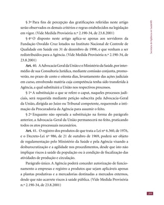 SecretariadeVigilânciaemSaúde/MS
211
§ 3º Para ﬁns de percepção das gratiﬁcações referidas neste artigo
serão observados os demais critérios e regras estabelecidos na legislação
em vigor. (Vide Medida Provisória n.º 2.190-34, de 23.8.2001)
§ 4º O disposto neste artigo aplica-se apenas aos servidores da
Fundação Osvaldo Cruz lotados no Instituto Nacional de Controle de
Qualidade em Saúde em 31 de dezembro de 1998, e que venham a ser
redistribuídos para a Agência. (Vide Medida Provisória n.º 2.190-34, de
23.8.2001)
Art. 40. AAdvocaciaGeraldaUniãoeoMinistériodaSaúde,porinter-
médio de sua Consultoria Jurídica, mediante comissão conjunta, promo-
verão, no prazo de cento e oitenta dias, levantamento das ações judiciais
em curso, envolvendo matéria cuja competência tenha sido transferida à
Agência, a qual substituirá a União nos respectivos processos.
§ 1º A substituição a que se refere o caput, naqueles processos judi-
ciais, será requerida mediante petição subscrita pela Advocacia-Geral
da União, dirigida ao Juízo ou Tribunal competente, requerendo a inti-
mação da Procuradoria da Agência para assumir o feito.
§ 2º Enquanto não operada a substituição na forma do parágrafo
anterior, a Advocacia-Geral da União permanecerá no feito, praticando
todos os atos processuais necessários.
Art. 41. O registro dos produtos de que trata a Lei nº 6.360, de 1976,
e o Decreto-Lei nº 986, de 21 de outubro de 1969, poderá ser objeto
de regulamentação pelo Ministério da Saúde e pela Agência visando a
desburocratização e a agilidade nos procedimentos, desde que isto não
implique riscos à saúde da população ou à condição de ﬁscalização das
atividades de produção e circulação.
Parágrafo único. A Agência poderá conceder autorização de funcio-
namento a empresas e registro a produtos que sejam aplicáveis apenas
a plantas produtivas e a mercadorias destinadas a mercados externos,
desde que não acarrete riscos à saúde pública. (Vide Medida Provisória
n.º 2.190-34, de 23.8.2001)
 