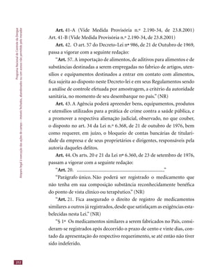 ProgramaNacionaldeControledaDengue
Amparolegalàexecuçãodasaçõesdecampo–imóveisfechados,abandonadosoucomacessonãopermitidopelomorador
212
Art. 41-A (Vide Medida Provisória n.º 2.190-34, de 23.8.2001)
Art. 41-B (Vide Medida Provisória n.º 2.190-34, de 23.8.2001)
Art. 42. O art. 57 do Decreto-Lei nºº 986, de 21 de Outubro de 1969,
passa a vigorar com a seguinte redação:
“Art. 57. A importação de alimentos, de aditivos para alimentos e de
substâncias destinadas a serem empregadas no fabrico de artigos, uten-
sílios e equipamentos destinados a entrar em contato com alimentos,
ﬁca sujeita ao disposto neste Decreto-lei e em seus Regulamentos sendo
a análise de controle efetuada por amostragem, a critério da autoridade
sanitária, no momento de seu desembarque no país.” (NR)
Art. 43. A Agência poderá apreender bens, equipamentos, produtos
e utensílios utilizados para a prática de crime contra a saúde pública, e
a promover a respectiva alienação judicial, observado, no que couber,
o disposto no art. 34 da Lei n.º 6.368, de 21 de outubro de 1976, bem
como requerer, em juízo, o bloqueio de contas bancárias de titulari-
dade da empresa e de seus proprietários e dirigentes, responsáveis pela
autoria daqueles delitos.
Art. 44. Os arts. 20 e 21 da Lei nºº 6.360, de 23 de setembro de 1976,
passam a vigorar com a seguinte redação:
“Art. 20. .......................................................................”
“Parágrafo único. Não poderá ser registrado o medicamento que
não tenha em sua composição substância reconhecidamente benéﬁca
do ponto de vista clínico ou terapêutico.” (NR)
“Art. 21. Fica assegurado o direito de registro de medicamentos
similares a outros já registrados, desde que satisfaçam as exigências esta-
belecidas nesta Lei.” (NR)
“§ 1º Os medicamentos similares a serem fabricados no País, consi-
deram-se registrados após decorrido o prazo de cento e vinte dias, con-
tado da apresentação do respectivo requerimento, se até então não tiver
sido indeferido.
 