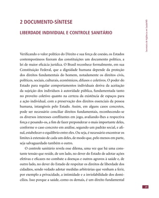 SecretariadeVigilânciaemSaúde/MS
21
2 DOCUMENTO-SÍNTESE
LIBERDADE INDIVIDUAL E CONTROLE SANITÁRIO
Veriﬁcando o valor político do Direito e sua força de coesão, os Estados
contemporâneos ﬁzeram das constituições um documento político, a
lei de maior eﬁcácia jurídica. O Brasil reconhece formalmente, em sua
Constituição Federal, que a dignidade humana depende da proteção
dos direitos fundamentais do homem, notadamente os direitos civis,
políticos, sociais, culturais, econômicos, difusos e coletivos. O poder do
Estado para regular comportamentos individuais deriva da aceitação
da sujeição dos indivíduos à autoridade pública, fundamentada tanto
no proveito coletivo quanto na certeza da existência de espaços para
a ação individual, com a preservação dos direitos essenciais da pessoa
humana, intangíveis pelo Estado. Assim, em alguns casos concretos,
pode ser necessário conciliar direitos fundamentais, reconhecendo-se
os diversos interesses conﬂitantes em jogo, avaliando-lhes a respectiva
força e pesando-os, a ﬁm de fazer preponderar o mais importante deles,
conforme o caso concreto em análise, segundo um padrão social, e aﬁ-
nal, estabelecer o equilíbrio entre eles. Ou seja, é necessário encontrar os
limites à extensão de cada um deles, de modo que, pelo menos em parte,
seja salvaguardado também o outro.
O controle sanitário revela esse dilema, uma vez que há uma cons-
tante tensão que reside, de um lado, no dever do Estado de adotar ações
efetivas e eﬁcazes no combate a doenças e outros agravos à saúde e, de
outro lado, no dever do Estado de respeitar os direitos de liberdade dos
cidadãos, sendo vedado adotar medidas arbitrárias que venham a ferir,
por exemplo a privacidade, a intimidade e a inviolabilidade dos domi-
cílios. Isso porque a saúde, como os demais, é um direito fundamental
 