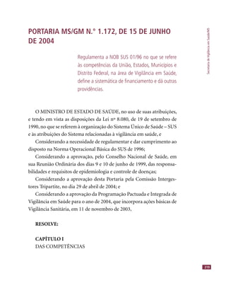 SecretariadeVigilânciaemSaúde/MS
219
PORTARIA MS/GM N.° 1.172, DE 15 DE JUNHO
DE 2004
Regulamenta a NOB SUS 01/96 no que se refere
às competências da União, Estados, Municípios e
Distrito Federal, na área de Vigilância em Saúde,
deﬁne a sistemática de ﬁnanciamento e dá outras
providências.
O MINISTRO DE ESTADO DE SAÚDE, no uso de suas atribuições,
e tendo em vista as disposições da Lei nº 8.080, de 19 de setembro de
1990, no que se referem à organização do Sistema Único de Saúde – SUS
e às atribuições do Sistema relacionadas à vigilância em saúde, e
Considerando a necessidade de regulamentar e dar cumprimento ao
disposto na Norma Operacional Básica do SUS de 1996;
Considerando a aprovação, pelo Conselho Nacional de Saúde, em
sua Reunião Ordinária dos dias 9 e 10 de junho de 1999, das responsa-
bilidades e requisitos de epidemiologia e controle de doenças;
Considerando a aprovação desta Portaria pela Comissão Interges-
tores Tripartite, no dia 29 de abril de 2004; e
Considerando a aprovação da Programação Pactuada e Integrada de
Vigilância em Saúde para o ano de 2004, que incorpora ações básicas de
Vigilância Sanitária, em 11 de novembro de 2003,
RESOLVE:
CAPÍTULO I
DAS COMPETÊNCIAS
 