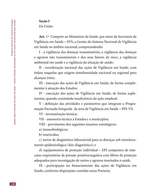 ProgramaNacionaldeControledaDengue
Amparolegalàexecuçãodasaçõesdecampo–imóveisfechados,abandonadosoucomacessonãopermitidopelomorador
220
Seção I
Da União
Art. 1º Compete ao Ministério da Saúde, por meio da Secretaria de
Vigilância em Saúde – SVS, a Gestão do Sistema Nacional de Vigilância
em Saúde no âmbito nacional, compreendendo:
I - a vigilância das doenças transmissíveis, a vigilância das doenças
e agravos não transmissíveis e dos seus fatores de risco, a vigilância
ambiental em saúde e a vigilância da situação de saúde;
II - coordenação nacional das ações de Vigilância em Saúde, com
ênfase naquelas que exigem simultaneidade nacional ou regional para
alcançar êxito;
III - execução das ações de Vigilância em Saúde, de forma comple-
mentar à atuação dos Estados;
IV - execução das ações de Vigilância em Saúde, de forma suple-
mentar, quando constatada insuﬁciência da ação estadual;
V - deﬁnição das atividades e parâmetros que integram a Progra-
mação Pactuada Integrada da área de Vigilância em Saúde – PPI-VS;
VI - normatização técnica;
VII - assessoria técnica a Estados e a municípios;
VIII - provimento dos seguintes insumos estratégicos:
a) imunobiológicos;
b) inseticidas;
c) meios de diagnóstico laboratorial para as doenças sob monitora-
mento epidemiológico (kits diagnóstico); e
d) equipamentos de proteção individual – EPI compostos de más-
caras respiratórias de pressão positiva/negativa com ﬁltros de proteção
adequados para investigação de surtos e agravos inusitados à saúde.
IX - participação no ﬁnanciamento das ações de Vigilância em
Saúde, conforme disposições contidas nesta Portaria;
 