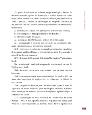 SecretariadeVigilânciaemSaúde/MS
221
X - gestão dos sistemas de informação epidemiológica, Sistema de
Informação sobre Agravos de Notiﬁcação – SINAN, Sistema de Infor-
mação sobre Mortalidade – SIM, Sistema de Informação sobre Nascidos
Vivos – SINASC, Sistema de Informação do Programa Nacional de
Imunizações – SI-PNI e outros sistemas que venham a ser introduzidos,
incluindo a:
a) normatização técnica, com deﬁnição de instrumentos e ﬂuxos;
b) consolidação dos dados provenientes dos Estados; e
c) retroalimentação dos dados.
XI - divulgação de informações e análises epidemiológicas;
XII - coordenação e execução das atividades de informação, edu-
cação e comunicação, de abrangência nacional;
XIII - promoção, coordenação e execução, em situações especíﬁcas,
de pesquisas epidemiológicas e operacionais na área de prevenção e
controle de doenças e agravos;
XIV - deﬁnição de Centros de Referência Nacionais de Vigilância em
Saúde;
XV - coordenação técnica da cooperação internacional na área de
Vigilância em Saúde;
XVI - fomento e execução de programas de capacitação de recursos
humanos;
XVII - assessoramento às Secretarias Estaduais de Saúde – SES e às
Secretarias Municipais de Saúde – SMS na elaboração da PPI-VS de
cada Estado;
XVIII - supervisão, ﬁscalização e controle da execução das ações de
Vigilância em Saúde realizadas pelos municípios, incluindo a perma-
nente avaliação dos sistemas estaduais de vigilância epidemiológica e
ambiental em saúde;
XIX - coordenação da Rede Nacional de Laboratórios de Saúde
Pública – RNLSP, nos aspectos relativos à Vigilância em Saúde, com
deﬁnição e estabelecimento de normas, ﬂuxos técnico-operacionais
 