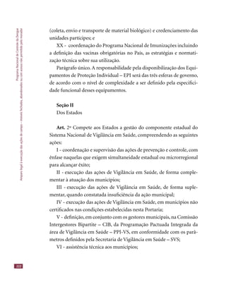 ProgramaNacionaldeControledaDengue
Amparolegalàexecuçãodasaçõesdecampo–imóveisfechados,abandonadosoucomacessonãopermitidopelomorador
222
(coleta, envio e transporte de material biológico) e credenciamento das
unidades partícipes; e
XX - coordenação do Programa Nacional de Imunizações incluindo
a deﬁnição das vacinas obrigatórias no País, as estratégias e normati-
zação técnica sobre sua utilização.
Parágrafo único. A responsabilidade pela disponibilização dos Equi-
pamentos de Proteção Individual – EPI será das três esferas de governo,
de acordo com o nível de complexidade a ser deﬁnido pela especiﬁci-
dade funcional desses equipamentos.
Seção II
Dos Estados
Art. 2º Compete aos Estados a gestão do componente estadual do
Sistema Nacional de Vigilância em Saúde, compreendendo as seguintes
ações:
I - coordenação e supervisão das ações de prevenção e controle, com
ênfase naquelas que exigem simultaneidade estadual ou microrregional
para alcançar êxito;
II - execução das ações de Vigilância em Saúde, de forma comple-
mentar à atuação dos municípios;
III - execução das ações de Vigilância em Saúde, de forma suple-
mentar, quando constatada insuﬁciência da ação municipal;
IV - execução das ações de Vigilância em Saúde, em municípios não
certiﬁcados nas condições estabelecidas nesta Portaria;
V - deﬁnição, em conjunto com os gestores municipais, na Comissão
Intergestores Bipartite – CIB, da Programação Pactuada Integrada da
área de Vigilância em Saúde – PPI-VS, em conformidade com os parâ-
metros deﬁnidos pela Secretaria de Vigilância em Saúde – SVS;
VI - assistência técnica aos municípios;
 