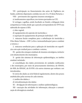 SecretariadeVigilânciaemSaúde/MS
223
VII - participação no ﬁnanciamento das ações de Vigilância em
Saúde, conforme disposições contidas nos arts 14 a 19 desta Portaria; e
VIII - provimento dos seguintes insumos estratégicos:
a) medicamentos especíﬁcos, nos termos pactuados na CIT;
b) seringas e agulhas, sendo facultado ao Estado a delegação desta
competência à União, desde que a parcela correspondente do TFVS seja
subtraída do repasse à SES;
c) óleo vegetal;
d) equipamentos de aspersão de inseticidas; e
e) aquisição de equipamentos de proteção individual – EPI:
1. máscaras faciais completas para a nebulização de inseticidas a
Ultra Baixo Volume – UBV (a frio e termonebulização) para o combate
a vetores; e
2. máscaras semifaciais para a aplicação de inseticidas em superfí-
cies com ação residual para o combate a vetores;
IX - gestão dos estoques estaduais de insumos estratégicos, inclusive
com abastecimento dos municípios;
X - gestão dos sistemas de informação epidemiológica, no âmbito
estadual, incluindo:
a) consolidação dos dados provenientes de unidades notiﬁcantes
e dos municípios, por meio de processamento eletrônico, do SINAN,
do SIM, do SINASC, do SI-PNI e de outros sistemas que venham a ser
introduzidos;
b) envio dos dados ao nível federal regularmente, dentro dos prazos
estabelecidos pelas normas de cada sistema;
c) análise dos dados; e
d) retroalimentação dos dados;
XI - divulgação de informações e análises epidemiológicas;
XII - execução das atividades de informação, educação e comuni-
cação de abrangência estadual;
 