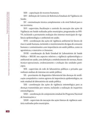 ProgramaNacionaldeControledaDengue
Amparolegalàexecuçãodasaçõesdecampo–imóveisfechados,abandonadosoucomacessonãopermitidopelomorador
224
XIII - capacitação de recursos humanos;
XIV - deﬁnição de Centros de Referência Estaduais de Vigilância em
Saúde;
XV - normatização técnica complementar a do nível federal para o
seu território;
XVI - supervisão, ﬁscalização e controle da execução das ações de
Vigilância em Saúde realizadas pelos municípios, programadas na PPI-
VS, incluindo a permanente avaliação dos sistemas municipais de vigi-
lância epidemiológica e ambiental em saúde;
XVII - coordenação das ações de vigilância ambiental de fatores de
risco à saúde humana, incluindo o monitoramento da água de consumo
humano e contaminantes com importância em saúde pública, como os
agrotóxicos, o mercúrio e o benzeno;
XVIII - coordenação da Rede Estadual de Laboratórios de Saúde
Pública – RELSP, nos aspectos relativos a vigilância epidemiológica e
ambiental em saúde, com deﬁnição e estabelecimento de normas, ﬂuxos
técnico-operacionais, credenciamento e avaliação das unidades partí-
cipes;
XIX - supervisão da rede de laboratórios públicos e privados que
realizam análises de interesse em saúde pública;
XX - provimento de diagnóstico laboratorial das doenças de notiﬁ-
cação compulsória e outros agravos de importância epidemiológica, na
rede estadual de laboratórios de saúde pública;
XXI - coordenação das ações de vigilância entomológica para as
doenças transmitidas por vetores, incluindo a realização de inquéritos
entomológicos;
XXII - coordenação do componente estadual do Programa Nacional
de Imunizações; e
XXIII - supervisão da execução das ações básicas de vigilância sani-
tária realizadas pelos municípios.
 