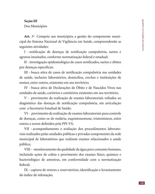 SecretariadeVigilânciaemSaúde/MS
225
Seção III
Dos Municípios
Art. 3º Compete aos municípios a gestão do componente muni-
cipal do Sistema Nacional de Vigilância em Saúde, compreendendo as
seguintes atividades:
I - notiﬁcação de doenças de notiﬁcação compulsória, surtos e
agravos inusitados, conforme normatização federal e estadual;
II - investigação epidemiológica de casos notiﬁcados, surtos e óbitos
por doenças especíﬁcas;
III - busca ativa de casos de notiﬁcação compulsória nas unidades
de saúde, inclusive laboratórios, domicílios, creches e instituições de
ensino, entre outros, existentes em seu território;
IV - busca ativa de Declarações de Óbito e de Nascidos Vivos nas
unidades de saúde, cartórios e cemitérios existentes em seu território;
V - provimento da realização de exames laboratoriais voltados ao
diagnóstico das doenças de notiﬁcação compulsória, em articulação
com a Secretaria Estadual de Saúde;
VI - provimento da realização de exames laboratoriais para controle
de doenças, como os de malária, esquistossomose, triatomíneos, entre
outros a serem deﬁnidos pela PPI-VS;
VII - acompanhamento e avaliação dos procedimentos laborato-
riais realizados pelas unidades públicas e privadas componentes da rede
municipal de laboratórios que realizam exames relacionados à saúde
pública;
VIII - monitoramento da qualidade da água para consumo humano,
incluindo ações de coleta e provimento dos exames físico, químico e
bacteriológico de amostras, em conformidade com a normatização
federal;
IX - captura de vetores e reservatórios, identiﬁcação e levantamento
do índice de infestação;
 