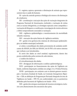 ProgramaNacionaldeControledaDengue
Amparolegalàexecuçãodasaçõesdecampo–imóveisfechados,abandonadosoucomacessonãopermitidopelomorador
226
X - registro, captura, apreensão e eliminação de animais que repre-
sentem risco à saúde do homem;
XI - ações de controle químico e biológico de vetores e de eliminação
de criadouros;
XII - coordenação e execução das ações de vacinação integrantes do
Programa Nacional de Imunizações, incluindo a vacinação de rotina
com as vacinas obrigatórias, as estratégias especiais como campanhas e
vacinações de bloqueio e a notiﬁcação e investigação de eventos adversos
e óbitos temporalmente associados à vacinação;
XIII - vigilância epidemiológica e monitoramento da mortalidade
infantil e materna;
XIV - execução das ações básicas de vigilância sanitária;
XV - gestão e/ou gerência dos sistemas de informação epidemioló-
gica, no âmbito municipal, incluindo:
a) coleta e consolidação dos dados provenientes de unidades notiﬁ-
cantes do SINAN, do SIM, do SINASC, do SI-PNI e de outros sistemas
que venham a ser introduzidos;
b) envio dos dados ao nível estadual, regularmente, dentro dos
prazos estabelecidos pelas normas de cada sistema;
c) análise dos dados; e
d) retroalimentação dos dados.
XVI - divulgação de informações e análises epidemiológicas;
XVII - participação no ﬁnanciamento das ações de Vigilância em
Saúde, conforme disposições contidas nos artigos 14 a 19 desta Portaria;
XVIII - participação, em conjunto com os demais gestores munici-
pais e Secretaria Estadual de Saúde, na Comissão Intergestores Bipar-
tite – CIB, na deﬁnição da Programação Pactuada Integrada da área de
Vigilância em Saúde – PPI-VS, em conformidade com os parâmetros
deﬁnidos pela Secretaria de Vigilância em Saúde – SVS;
XIX - gestão dos estoques municipais de insumos estratégicos, inclu-
sive com abastecimento dos executores das ações;
 
