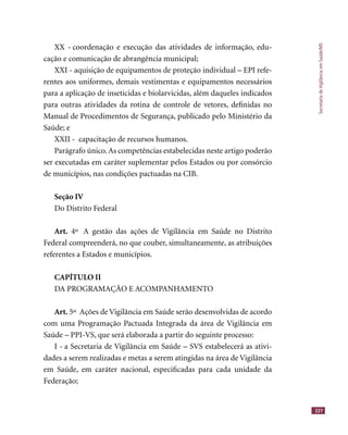 SecretariadeVigilânciaemSaúde/MS
227
XX - coordenação e execução das atividades de informação, edu-
cação e comunicação de abrangência municipal;
XXI - aquisição de equipamentos de proteção individual – EPI refe-
rentes aos uniformes, demais vestimentas e equipamentos necessários
para a aplicação de inseticidas e biolarvicidas, além daqueles indicados
para outras atividades da rotina de controle de vetores, deﬁnidas no
Manual de Procedimentos de Segurança, publicado pelo Ministério da
Saúde; e
XXII - capacitação de recursos humanos.
Parágrafo único. As competências estabelecidas neste artigo poderão
ser executadas em caráter suplementar pelos Estados ou por consórcio
de municípios, nas condições pactuadas na CIB.
Seção IV
Do Distrito Federal
Art. 4º A gestão das ações de Vigilância em Saúde no Distrito
Federal compreenderá, no que couber, simultaneamente, as atribuições
referentes a Estados e municípios.
CAPÍTULO II
DA PROGRAMAÇÃO E ACOMPANHAMENTO
Art. 5º Ações de Vigilância em Saúde serão desenvolvidas de acordo
com uma Programação Pactuada Integrada da área de Vigilância em
Saúde – PPI-VS, que será elaborada a partir do seguinte processo:
I - a Secretaria de Vigilância em Saúde – SVS estabelecerá as ativi-
dades a serem realizadas e metas a serem atingidas na área de Vigilância
em Saúde, em caráter nacional, especiﬁcadas para cada unidade da
Federação;
 