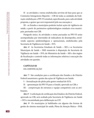 ProgramaNacionaldeControledaDengue
Amparolegalàexecuçãodasaçõesdecampo–imóveisfechados,abandonadosoucomacessonãopermitidopelomorador
228
II - as atividades e metas estabelecidas servirão de base para que as
Comissões Intergestores Bipartite – CIB de todas as unidades da Fede-
ração estabeleçam a PPI-VS estadual, especiﬁcando, para cada atividade
proposta, o gestor que será responsável pela sua execução; e
III - os Estados e municípios poderão incluir ações de vigilância em
saúde, a partir de parâmetros epidemiológicos estaduais e/ou munici-
pais, pactuadas nas CIB.
Parágrafo único. As atividades e metas pactuadas na PPI-VS serão
acompanhadas por intermédio de indicadores de desempenho, envol-
vendo aspectos epidemiológicos e operacionais, estabelecidos pela
Secretaria de Vigilância em Saúde – SVS.
Art. 6º As Secretarias Estaduais de Saúde – SES e as Secretarias
Municipais de Saúde – SMS manterão à disposição da Secretaria de
Vigilância em Saúde – SVS, do Ministério da Saúde – MS e dos órgãos
de ﬁscalização e controle todas as informações relativas à execução das
atividades em questão.
CAPÍTULO III
DA CERTIFICAÇÃO
Art. 7º São condições para a certiﬁcação dos Estados e do Distrito
Federal assumirem a gestão das ações de Vigilância em Saúde:
I - formalização do pleito pelo gestor estadual do SUS;
II - apresentação da PPI-VS para o Estado, aprovada na CIB; e
III - comprovação de estrutura e equipe compatíveis com as atri-
buições.
Art. 8º A solicitação de certiﬁcação dos Estados e do Distrito Federal,
aprovada na CIB, será avaliada pela Secretaria de Vigilância em Saúde
– SVS e encaminhada para deliberação na CIT.
Art. 9º Os municípios já habilitados em alguma das formas de
gestão do sistema municipal de saúde, Plena da Atenção Básica – PAB,
 