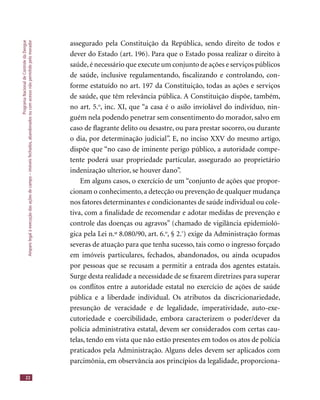 ProgramaNacionaldeControledaDengue
Amparolegalàexecuçãodasaçõesdecampo–imóveisfechados,abandonadosoucomacessonãopermitidopelomorador
22
assegurado pela Constituição da República, sendo direito de todos e
dever do Estado (art. 196). Para que o Estado possa realizar o direito à
saúde,é necessário que execute um conjunto de ações e serviços públicos
de saúde, inclusive regulamentando, ﬁscalizando e controlando, con-
forme estatuído no art. 197 da Constituição, todas as ações e serviços
de saúde, que têm relevância pública. A Constituição dispõe, também,
no art. 5.o
, inc. XI, que “a casa é o asilo inviolável do indivíduo, nin-
guém nela podendo penetrar sem consentimento do morador, salvo em
caso de ﬂagrante delito ou desastre, ou para prestar socorro, ou durante
o dia, por determinação judicial”. E, no inciso XXV do mesmo artigo,
dispõe que “no caso de iminente perigo público, a autoridade compe-
tente poderá usar propriedade particular, assegurado ao proprietário
indenização ulterior, se houver dano”.
Em alguns casos, o exercício de um “conjunto de ações que propor-
cionam o conhecimento, a detecção ou prevenção de qualquer mudança
nos fatores determinantes e condicionantes de saúde individual ou cole-
tiva, com a ﬁnalidade de recomendar e adotar medidas de prevenção e
controle das doenças ou agravos” (chamado de vigilância epidemioló-
gica pela Lei n.º 8.080/90, art. 6.o
, § 2.º
) exige da Administração formas
severas de atuação para que tenha sucesso, tais como o ingresso forçado
em imóveis particulares, fechados, abandonados, ou ainda ocupados
por pessoas que se recusam a permitir a entrada dos agentes estatais.
Surge desta realidade a necessidade de se ﬁxarem diretrizes para superar
os conﬂitos entre a autoridade estatal no exercício de ações de saúde
pública e a liberdade individual. Os atributos da discricionariedade,
presunção de veracidade e de legalidade, imperatividade, auto-exe-
cutoriedade e coercibilidade, embora caracterizem o poder/dever da
polícia administrativa estatal, devem ser considerados com certas cau-
telas, tendo em vista que não estão presentes em todos os atos de polícia
praticados pela Administração. Alguns deles devem ser aplicados com
parcimônia, em observância aos princípios da legalidade, proporciona-
 