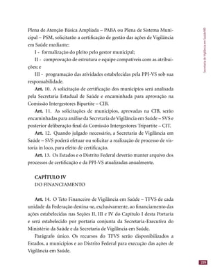 SecretariadeVigilânciaemSaúde/MS
229
Plena de Atenção Básica Ampliada – PABA ou Plena de Sistema Muni-
cipal – PSM, solicitarão a certiﬁcação de gestão das ações de Vigilância
em Saúde mediante:
I - formalização do pleito pelo gestor municipal;
II - comprovação de estrutura e equipe compatíveis com as atribui-
ções; e
III - programação das atividades estabelecidas pela PPI-VS sob sua
responsabilidade.
Art. 10. A solicitação de certiﬁcação dos municípios será analisada
pela Secretaria Estadual de Saúde e encaminhada para aprovação na
Comissão Intergestores Bipartite – CIB.
Art. 11. As solicitações de municípios, aprovadas na CIB, serão
encaminhadas para análise da Secretaria de Vigilância em Saúde – SVS e
posterior deliberação ﬁnal da Comissão Intergestores Tripartite – CIT.
Art. 12. Quando julgado necessário, a Secretaria de Vigilância em
Saúde – SVS poderá efetuar ou solicitar a realização de processo de vis-
toria in loco, para efeito de certiﬁcação.
Art. 13. Os Estados e o Distrito Federal deverão manter arquivo dos
processos de certiﬁcação e da PPI-VS atualizadas anualmente.
CAPÍTULO IV
DO FINANCIAMENTO
Art. 14. O Teto Financeiro de Vigilância em Saúde – TFVS de cada
unidade da Federação destina-se, exclusivamente, ao ﬁnanciamento das
ações estabelecidas nas Seções II, III e IV do Capítulo I desta Portaria
e será estabelecido por portaria conjunta da Secretaria-Executiva do
Ministério da Saúde e da Secretaria de Vigilância em Saúde.
Parágrafo único. Os recursos do TFVS serão disponibilizados a
Estados, a municípios e ao Distrito Federal para execução das ações de
Vigilância em Saúde.
 