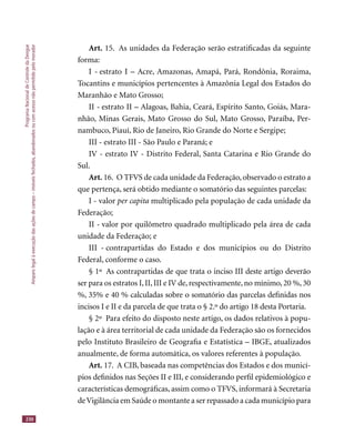 ProgramaNacionaldeControledaDengue
Amparolegalàexecuçãodasaçõesdecampo–imóveisfechados,abandonadosoucomacessonãopermitidopelomorador
230
Art. 15. As unidades da Federação serão estratiﬁcadas da seguinte
forma:
I - estrato I – Acre, Amazonas, Amapá, Pará, Rondônia, Roraima,
Tocantins e municípios pertencentes à Amazônia Legal dos Estados do
Maranhão e Mato Grosso;
II - estrato II – Alagoas, Bahia, Ceará, Espírito Santo, Goiás, Mara-
nhão, Minas Gerais, Mato Grosso do Sul, Mato Grosso, Paraíba, Per-
nambuco, Piauí, Rio de Janeiro, Rio Grande do Norte e Sergipe;
III - estrato III - São Paulo e Paraná; e
IV - estrato IV - Distrito Federal, Santa Catarina e Rio Grande do
Sul.
Art. 16. O TFVS de cada unidade da Federação,observado o estrato a
que pertença, será obtido mediante o somatório das seguintes parcelas:
I - valor per capita multiplicado pela população de cada unidade da
Federação;
II - valor por quilômetro quadrado multiplicado pela área de cada
unidade da Federação; e
III - contrapartidas do Estado e dos municípios ou do Distrito
Federal, conforme o caso.
§ 1º As contrapartidas de que trata o inciso III deste artigo deverão
ser para os estratos I, II, III e IV de, respectivamente, no mínimo, 20 %, 30
%, 35% e 40 % calculadas sobre o somatório das parcelas deﬁnidas nos
incisos I e II e da parcela de que trata o § 2.º do artigo 18 desta Portaria.
§ 2º Para efeito do disposto neste artigo, os dados relativos à popu-
lação e à área territorial de cada unidade da Federação são os fornecidos
pelo Instituto Brasileiro de Geograﬁa e Estatística – IBGE, atualizados
anualmente, de forma automática, os valores referentes à população.
Art. 17. A CIB, baseada nas competências dos Estados e dos municí-
pios deﬁnidos nas Seções II e III, e considerando perﬁl epidemiológico e
características demográﬁcas, assim como o TFVS, informará à Secretaria
deVigilância em Saúde o montante a ser repassado a cada município para
 