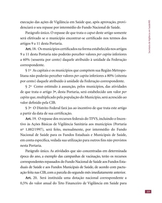 SecretariadeVigilânciaemSaúde/MS
231
execução das ações de Vigilância em Saúde que, após aprovação, provi-
denciará o seu repasse por intermédio do Fundo Nacional de Saúde.
Parágrafo único. O repasse de que trata o caput deste artigo somentecaput deste artigo somentecaput
será efetivado se o município encontrar-se certiﬁcado nos termos dos
artigos 9 a 11 desta Portaria.
Art. 18. Os municípios certiﬁcados na forma estabelecida nos artigos
9 a 11 desta Portaria não poderão perceber valores per capita inferiores
a 60% (sessenta por cento) daquele atribuído à unidade da Federação
correspondente.
§ 1º As capitais e os municípios que compõem sua Região Metropo-
litana não poderão perceber valores per capita inferiores a 80% (oitenta
por cento) daquele atribuído à unidade da Federação correspondente.
§ 2º Como estímulo à assunção, pelos municípios, das atividades
de que trata o artigo 3ºº, desta Portaria, será estabelecido um valor per
capita que, multiplicado pela população do Município, será acrescido ao
valor deﬁnido pela CIB.
§ 3º O Distrito Federal fará jus ao incentivo de que trata este artigo
a partir da data de sua certiﬁcação.
Art. 19. O repasse dos recursos federais do TFVS, incluindo o Incen-
tivo às Ações Básicas de Vigilância Sanitária aos municípios (Portaria
nº 1.882/1997), será feito, mensalmente, por intermédio do Fundo
Nacional de Saúde para os Fundos Estaduais e Municipais de Saúde,
em conta especíﬁca, vedada sua utilização para outros ﬁns não previstos
nesta Portaria.
Parágrafo único. As atividades que são concentradas em determinada
época do ano, a exemplo das campanhas de vacinação, terão os recursos
correspondentes repassados do Fundo Nacional de Saúde aos Fundos Esta-
duais de Saúde e aos Fundos Municipais de Saúde, de acordo com pactu-
ação feita nas CIB, com a parcela do segundo mês imediatamente anterior.
Art. 20. Será instituída uma dotação nacional correspondente a
0,5% do valor anual do Teto Financeiro de Vigilância em Saúde para
 
