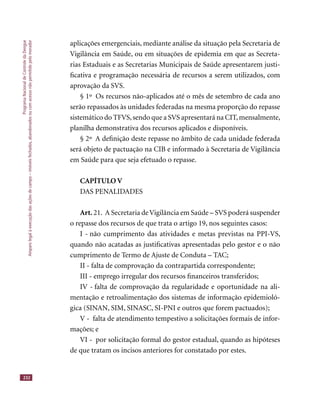 ProgramaNacionaldeControledaDengue
Amparolegalàexecuçãodasaçõesdecampo–imóveisfechados,abandonadosoucomacessonãopermitidopelomorador
232
aplicações emergenciais, mediante análise da situação pela Secretaria de
Vigilância em Saúde, ou em situações de epidemia em que as Secreta-
rias Estaduais e as Secretarias Municipais de Saúde apresentarem justi-
ﬁcativa e programação necessária de recursos a serem utilizados, com
aprovação da SVS.
§ 1º Os recursos não-aplicados até o mês de setembro de cada ano
serão repassados às unidades federadas na mesma proporção do repasse
sistemático do TFVS,sendo que a SVS apresentará na CIT,mensalmente,
planilha demonstrativa dos recursos aplicados e disponíveis.
§ 2º A deﬁnição deste repasse no âmbito de cada unidade federada
será objeto de pactuação na CIB e informado à Secretaria de Vigilância
em Saúde para que seja efetuado o repasse.
CAPÍTULO V
DAS PENALIDADES
Art. 21. A Secretaria deVigilância em Saúde – SVS poderá suspender
o repasse dos recursos de que trata o artigo 19, nos seguintes casos:
I - não cumprimento das atividades e metas previstas na PPI-VS,
quando não acatadas as justiﬁcativas apresentadas pelo gestor e o não
cumprimento de Termo de Ajuste de Conduta – TAC;
II - falta de comprovação da contrapartida correspondente;
III - emprego irregular dos recursos ﬁnanceiros transferidos;
IV - falta de comprovação da regularidade e oportunidade na ali-
mentação e retroalimentação dos sistemas de informação epidemioló-
gica (SINAN, SIM, SINASC, SI-PNI e outros que forem pactuados);
V - falta de atendimento tempestivo a solicitações formais de infor-
mações; e
VI - por solicitação formal do gestor estadual, quando as hipóteses
de que tratam os incisos anteriores for constatado por estes.
 