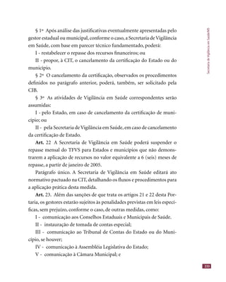 SecretariadeVigilânciaemSaúde/MS
233
§ 1º Após análise das justiﬁcativas eventualmente apresentadas pelo
gestor estadual ou municipal,conforme o caso,a Secretaria deVigilância
em Saúde, com base em parecer técnico fundamentado, poderá:
I - restabelecer o repasse dos recursos ﬁnanceiros; ou
II - propor, à CIT, o cancelamento da certiﬁcação do Estado ou do
município.
§ 2º O cancelamento da certiﬁcação, observados os procedimentos
deﬁnidos no parágrafo anterior, poderá, também, ser solicitado pela
CIB.
§ 3º As atividades de Vigilância em Saúde correspondentes serão
assumidas:
I - pelo Estado, em caso de cancelamento da certiﬁcação de muni-
cípio; ou
II - pela Secretaria deVigilância em Saúde, em caso de cancelamento
da certiﬁcação de Estado.
Art. 22 A Secretaria de Vigilância em Saúde poderá suspender o
repasse mensal do TFVS para Estados e municípios que não demons-
trarem a aplicação de recursos no valor equivalente a 6 (seis) meses de
repasse, a partir de janeiro de 2005.
Parágrafo único. A Secretaria de Vigilância em Saúde editará ato
normativo pactuado na CIT, detalhando os ﬂuxos e procedimentos para
a aplicação prática desta medida.
Art. 23. Além das sanções de que trata os artigos 21 e 22 desta Por-
taria, os gestores estarão sujeitos às penalidades previstas em leis especí-
ﬁcas, sem prejuízo, conforme o caso, de outras medidas, como:
I - comunicação aos Conselhos Estaduais e Municipais de Saúde.
II - instauração de tomada de contas especial;
III - comunicação ao Tribunal de Contas do Estado ou do Muni-
cípio, se houver;
IV - comunicação à Assembléia Legislativa do Estado;
V - comunicação à Câmara Municipal; e
 