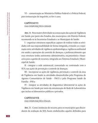 ProgramaNacionaldeControledaDengue
Amparolegalàexecuçãodasaçõesdecampo–imóveisfechados,abandonadosoucomacessonãopermitidopelomorador
234
VI - comunicação ao Ministério Público Federal e à Polícia Federal,
para instauração de inquérito, se for o caso;
CAPÍTULO VI
DAS DISPOSIÇÕES GERAIS
Art. 24. Para maior efetividade na consecução das ações deVigilância
em Saúde, por parte dos Estados, dos municípios e do Distrito Federal,
recomenda-se às Secretarias Estaduais e as Municipais de Saúde:
I - organizar estruturas especíﬁcas capazes de realizar todas as ativi-
dades sob sua responsabilidade de forma integrada, evitando-se a sepa-
ração entre atividades de vigilância epidemiológica,vigilância ambiental
em saúde e operações de controle de doenças, e preferencialmente que
essa estrutura tenha autonomia administrativa, orçamentária e ﬁnan-
ceira para a gestão de recursos, integrada aos Sistemas Estadual e Muni-
cipal de Saúde;
II - integrar a rede assistencial, conveniada ou contratada com o
SUS, nas ações de prevenção e controle de doenças;
III - incorporar as ações de vigilância, prevenção e controle da área
de Vigilância em Saúde às atividades desenvolvidas pelo Programa de
Agentes Comunitários de Saúde - PACS e pelo Programa Saúde da
Família - PSF;e
IV - integrar as atividades de diagnóstico laboratorial às ações de
Vigilância em Saúde por meio da estruturação de Rede de Laboratórios
que inclua os laboratórios públicos e privados.
CAPÍTULO VII
DAS DISPOSIÇÕES FINAIS
Art. 25. Como instâncias de recurso, para os municípios que discor-
darem da avaliação da SES, ﬁcam estabelecidos aqueles deﬁnidos para
 