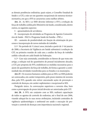 SecretariadeVigilânciaemSaúde/MS
235
as demais pendências ordinárias, quais sejam, o Conselho Estadual de
Saúde e a CIT, a não ser em questões excepcionais de natureza técnico-
normativa, em que a SVS se caracterize como melhor árbitro.
Art. 26. As SES e as SMS deverão informar à SVS a evolução da
força de trabalho cedida pelo Ministério da Saúde, considerando, dentre
outros, os seguintes aspectos:
I - aposentadoria de servidores;
II - incorporação de atividades ao Programa de Agentes Comunitá-
rios de Saúde - PACS e Programa Saúde da Família – PSF; e
III - aumento de produtividade em função da otimização de pro-
cessos e incorporação de novos métodos de trabalho.
§ 1º No período de 5 (cinco) anos, iniciado a partir de 1º de janeiro
de 2000, a Secretaria de Vigilância em Saúde submeterá à avaliação da
CIT, na primeira reunião de cada ano, a análise da força de trabalho
cedida e alocada em cada Estado da Federação.
§ 2º Caso seja constatada, considerados os fatores de que trata este
artigo, a redução real do quantitativo de pessoal inicialmente alocado,
a CIT, por proposta da SVS, estabelecerá as medidas necessárias para o
ajuste do quantitativo da força de trabalho, de forma a garantir a conti-
nuidade das atividades transferidas para os Estados e os municípios.
Art.27. Os recursos humanos cedidos para as SES e as SMS poderão
ser convocados, em caráter temporário, pelo prazo máximo de noventa
dias, pela SVS, quando esta estiver executando ações de prevenção e
controle de doenças, em caráter suplementar e excepcional às SES.
Parágrafo único. As convocações superiores a noventa dias, bem
como a prorrogação do prazo inicial deverão ser autorizadas pela CIT.
Art. 28. A SVS, em conjunto com as SES, realizará capacitação
de todos os agentes de controle de endemias, até o ﬁnal do ano 2006,
visando adequá-los às suas novas atribuições, incluindo conteúdos de
vigilância epidemiológica e ambiental em saúde e execução de pre-
venção e controle de doenças com importância nacional e regional.
 