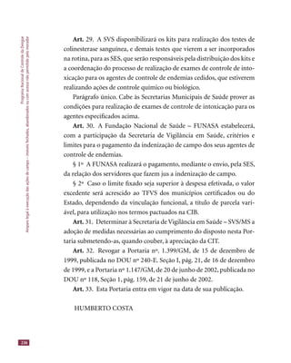 ProgramaNacionaldeControledaDengue
Amparolegalàexecuçãodasaçõesdecampo–imóveisfechados,abandonadosoucomacessonãopermitidopelomorador
236
Art. 29. A SVS disponibilizará os kits para realização dos testes de
colinesterase sanguínea, e demais testes que vierem a ser incorporados
na rotina, para as SES, que serão responsáveis pela distribuição dos kits e
a coordenação do processo de realização de exames de controle de into-
xicação para os agentes de controle de endemias cedidos, que estiverem
realizando ações de controle químico ou biológico.
Parágrafo único. Cabe às Secretarias Municipais de Saúde prover as
condições para realização de exames de controle de intoxicação para os
agentes especiﬁcados acima.
Art. 30. A Fundação Nacional de Saúde – FUNASA estabelecerá,
com a participação da Secretaria de Vigilância em Saúde, critérios e
limites para o pagamento da indenização de campo dos seus agentes de
controle de endemias.
§ 1º A FUNASA realizará o pagamento, mediante o envio, pela SES,
da relação dos servidores que fazem jus a indenização de campo.
§ 2º Caso o limite ﬁxado seja superior à despesa efetivada, o valor
excedente será acrescido ao TFVS dos municípios certiﬁcados ou do
Estado, dependendo da vinculação funcional, a título de parcela vari-
ável, para utilização nos termos pactuados na CIB.
Art. 31. Determinar à Secretaria de Vigilância em Saúde – SVS/MS a
adoção de medidas necessárias ao cumprimento do disposto nesta Por-
taria submetendo-as, quando couber, à apreciação da CIT.
Art. 32. Revogar a Portaria nº. 1.399/GM, de 15 de dezembro de
1999, publicada no DOU nº 240-E. Seção I, pág. 21, de 16 de dezembro
de 1999, e a Portaria nº 1.147/GM, de 20 de junho de 2002, publicada no
DOU nº 118, Seção 1, pág. 159, de 21 de junho de 2002.
Art. 33. Esta Portaria entra em vigor na data de sua publicação.
HUMBERTO COSTA
 