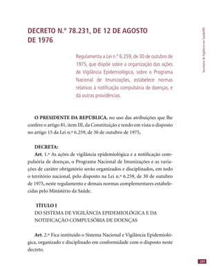 SecretariadeVigilânciaemSaúde/MS
237
DECRETO N.º 78.231, DE 12 DE AGOSTO
DE 1976
Regulamenta a Lei n.º 6.259, de 30 de outubro de
1975, que dispõe sobre a organização das ações
de Vigilância Epidemiológica, sobre o Programa
Nacional de Imunizações, estabelece normas
relativas à notiﬁcação compulsória de doenças, e
dá outras providências.
O PRESIDENTE DA REPÚBLICA, no uso das atribuições que lhe
confere o artigo 81, item III, da Constituição e tendo em vista o disposto
no artigo 15 da Lei n.º 6.259, de 30 de outubro de 1975,
DECRETA:
Art. 1.º As ações de vigilância epidemiológica e a notiﬁcação com-
pulsória de doenças, o Programa Nacional de Imunizações e as varia-
ções de caráter obrigatório serão organizados e disciplinados, em todo
o território nacional, pelo disposto na Lei n.º 6.259, de 30 de outubro
de 1975, neste regulamento e demais normas complementares estabele-
cidas pelo Ministério da Saúde.
TÍTULO I
DO SISTEMA DE VIGILÂNCIA EPIDEMIOLÓGICA E DA
NOTIFICAÇÃO COMPULSÓRIA DE DOENÇAS
Art. 2.º Fica instituído o Sistema Nacional e Vigilância Epidemioló-
gica, organizado e disciplinado em conformidade com o disposto neste
decreto.
 