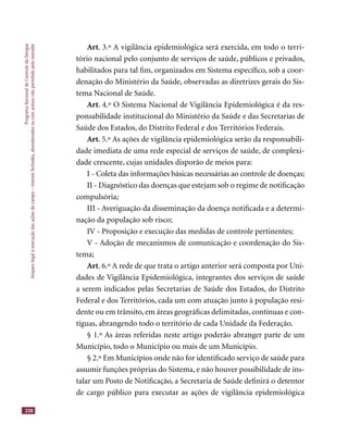 ProgramaNacionaldeControledaDengue
Amparolegalàexecuçãodasaçõesdecampo–imóveisfechados,abandonadosoucomacessonãopermitidopelomorador
238
Art. 3.º A vigilância epidemiológica será exercida, em todo o terri-
tório nacional pelo conjunto de serviços de saúde, públicos e privados,
habilitados para tal ﬁm, organizados em Sistema especíﬁco, sob a coor-
denação do Ministério da Saúde, observadas as diretrizes gerais do Sis-
tema Nacional de Saúde.
Art. 4.º O Sistema Nacional de Vigilância Epidemiológica é da res-
ponsabilidade institucional do Ministério da Saúde e das Secretarias de
Saúde dos Estados, do Distrito Federal e dos Territórios Federais.
Art. 5.º As ações de vigilância epidemiológica serão da responsabili-
dade imediata de uma rede especial de serviços de saúde, de complexi-
dade crescente, cujas unidades disporão de meios para:
I - Coleta das informações básicas necessárias ao controle de doenças;
II - Diagnóstico das doenças que estejam sob o regime de notiﬁcação
compulsória;
III - Averiguação da disseminação da doença notiﬁcada e a determi-
nação da população sob risco;
IV - Proposição e execução das medidas de controle pertinentes;
V - Adoção de mecanismos de comunicação e coordenação do Sis-
tema;
Art. 6.º A rede de que trata o artigo anterior será composta por Uni-
dades de Vigilância Epidemiológica, integrantes dos serviços de saúde
a serem indicados pelas Secretarias de Saúde dos Estados, do Distrito
Federal e dos Territórios, cada um com atuação junto à população resi-
dente ou em trânsito, em áreas geográﬁcas delimitadas, contínuas e con-
tíguas, abrangendo todo o território de cada Unidade da Federação.
§ 1.º As áreas referidas neste artigo poderão abranger parte de um
Município, todo o Município ou mais de um Município.
§ 2.º Em Municípios onde não for identiﬁcado serviço de saúde para
assumir funções próprias do Sistema, e não houver possibilidade de ins-
talar um Posto de Notiﬁcação, a Secretaria de Saúde deﬁnirá o detentor
de cargo público para executar as ações de vigilância epidemiológica
 