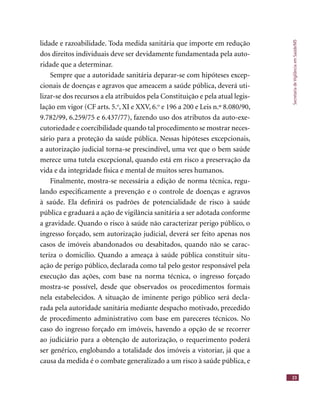 SecretariadeVigilânciaemSaúde/MS
23
lidade e razoabilidade. Toda medida sanitária que importe em redução
dos direitos individuais deve ser devidamente fundamentada pela auto-
ridade que a determinar.
Sempre que a autoridade sanitária deparar-se com hipóteses excep-
cionais de doenças e agravos que ameacem a saúde pública, deverá uti-
lizar-se dos recursos a ela atribuídos pela Constituição e pela atual legis-
lação em vigor (CF arts. 5.o
, XI e XXV, 6.o
e 196 a 200 e Leis n.º 8.080/90,
9.782/99, 6.259/75 e 6.437/77), fazendo uso dos atributos da auto-exe-
cutoriedade e coercibilidade quando tal procedimento se mostrar neces-
sário para a proteção da saúde pública. Nessas hipóteses excepcionais,
a autorização judicial torna-se prescindível, uma vez que o bem saúde
merece uma tutela excepcional, quando está em risco a preservação da
vida e da integridade física e mental de muitos seres humanos.
Finalmente, mostra-se necessária a edição de norma técnica, regu-
lando especiﬁcamente a prevenção e o controle de doenças e agravos
à saúde. Ela deﬁnirá os padrões de potencialidade de risco à saúde
pública e graduará a ação de vigilância sanitária a ser adotada conforme
a gravidade. Quando o risco à saúde não caracterizar perigo público, o
ingresso forçado, sem autorização judicial, deverá ser feito apenas nos
casos de imóveis abandonados ou desabitados, quando não se carac-
teriza o domicílio. Quando a ameaça à saúde pública constituir situ-
ação de perigo público, declarada como tal pelo gestor responsável pela
execução das ações, com base na norma técnica, o ingresso forçado
mostra-se possível, desde que observados os procedimentos formais
nela estabelecidos. A situação de iminente perigo público será decla-
rada pela autoridade sanitária mediante despacho motivado, precedido
de procedimento administrativo com base em pareceres técnicos. No
caso do ingresso forçado em imóveis, havendo a opção de se recorrer
ao judiciário para a obtenção de autorização, o requerimento poderá
ser genérico, englobando a totalidade dos imóveis a vistoriar, já que a
causa da medida é o combate generalizado a um risco à saúde pública, e
 