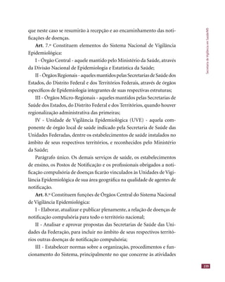 SecretariadeVigilânciaemSaúde/MS
239
que neste caso se resumirão à recepção e ao encaminhamento das noti-
ﬁcações de doenças.
Art. 7.º Constituem elementos do Sistema Nacional de Vigilância
Epidemiológica:
I - Órgão Central - aquele mantido pelo Ministério da Saúde, através
da Divisão Nacional de Epidemiologia e Estatística da Saúde;
II-ÓrgãosRegionais-aquelesmantidospelasSecretariasdeSaúdedos
Estados, do Distrito Federal e dos Territórios Federais, através de órgãos
especíﬁcos de Epidemiologia integrantes de suas respectivas estruturas;
III - Órgãos Micro-Regionais - aqueles mantidos pelas Secretarias de
Saúde dos Estados, do Distrito Federal e dos Territórios, quando houver
regionalização administrativa das primeiras;
IV - Unidade de Vigilância Epidemiológica (UVE) - aquela com-
ponente de órgão local de saúde indicado pela Secretaria de Saúde das
Unidades Federadas, dentre os estabelecimentos de saúde instalados no
âmbito de seus respectivos territórios, e reconhecidos pelo Ministério
da Saúde;
Parágrafo único. Os demais serviços de saúde, os estabelecimentos
de ensino, os Postos de Notiﬁcação e os proﬁssionais obrigados a noti-
ﬁcação compulsória de doenças ﬁcarão vinculados às Unidades de Vigi-
lância Epidemiológica de sua área geográﬁca na qualidade de agentes de
notiﬁcação.
Art. 8.º Constituem funções de Órgãos Central do Sistema Nacional
de Vigilância Epidemiológica:
I - Elaborar, atualizar e publicar plenamente, a relação de doenças de
notiﬁcação compulsória para todo o território nacional;
II - Analisar e aprovar propostas das Secretarias de Saúde das Uni-
dades da Federação, para incluir no âmbito de seus respectivos territó-
rios outras doenças de notiﬁcação compulsória;
III - Estabelecer normas sobre a organização, procedimentos e fun-
cionamento do Sistema, principalmente no que concerne às atividades
 