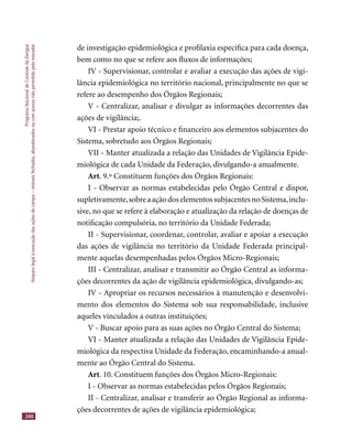 ProgramaNacionaldeControledaDengue
Amparolegalàexecuçãodasaçõesdecampo–imóveisfechados,abandonadosoucomacessonãopermitidopelomorador
240
de investigação epidemiológica e proﬁlaxia especíﬁca para cada doença,
bem como no que se refere aos ﬂuxos de informações;
IV - Supervisionar, controlar e avaliar a execução das ações de vigi-
lância epidemiológica no território nacional, principalmente no que se
refere ao desempenho dos Órgãos Regionais;
V - Centralizar, analisar e divulgar as informações decorrentes das
ações de vigilância;.
VI - Prestar apoio técnico e ﬁnanceiro aos elementos subjacentes do
Sistema, sobretudo aos Órgãos Regionais;
VII - Manter atualizada a relação das Unidades de Vigilância Epide-
miológica de cada Unidade da Federação, divulgando-a anualmente.
Art. 9.º Constituem funções dos Órgãos Regionais:
I - Observar as normas estabelecidas pelo Órgão Central e dispor,
supletivamente,sobreaaçãodoselementossubjacentesnoSistema,inclu-
sive, no que se refere à elaboração e atualização da relação de doenças de
notiﬁcação compulsória, no território da Unidade Federada;
II - Supervisionar, coordenar, controlar, avaliar e apoiar a execução
das ações de vigilância no território da Unidade Federada principal-
mente aquelas desempenhadas pelos Órgãos Micro-Regionais;
III - Centralizar, analisar e transmitir ao Órgão Central as informa-
ções decorrentes da ação de vigilância epidemiológica, divulgando-as;
IV - Apropriar os recursos necessários à manutenção e desenvolvi-
mento dos elementos do Sistema sob sua responsabilidade, inclusive
aqueles vinculados a outras instituições;
V - Buscar apoio para as suas ações no Órgão Central do Sistema;
VI - Manter atualizada a relação das Unidades de Vigilância Epide-
miológica da respectiva Unidade da Federação, encaminhando-a anual-
mente ao Órgão Central do Sistema.
Art. 10. Constituem funções dos Órgãos Micro-Regionais:
I - Observar as normas estabelecidas pelos Órgãos Regionais;
II - Centralizar, analisar e transferir ao Órgão Regional as informa-
ções decorrentes de ações de vigilância epidemiológica;
 