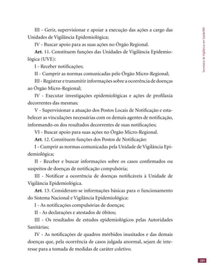 SecretariadeVigilânciaemSaúde/MS
241
III - Gerir, supervisionar e apoiar a execução das ações a cargo das
Unidades de Vigilância Epidemiológica;
IV - Buscar apoio para as suas ações no Órgão Regional.
Art. 11. Constituem funções das Unidades de Vigilância Epidemio-
lógica (UVE):
I - Receber notiﬁcações;
II - Cumprir as normas comunicadas pelo Órgão Micro-Regional;
III - Registrar e transmitir informações sobre a ocorrência de doenças
ao Órgão Micro-Regional;
IV - Executar investigações epidemiológicas e ações de proﬁlaxia
decorrentes das mesmas;
V - Supervisionar a atuação dos Postos Locais de Notiﬁcação e esta-
belecer as vinculações necessárias com os demais agentes de notiﬁcação,
informando-os dos resultados decorrentes de suas notiﬁcações;
VI - Buscar apoio para suas ações no Órgão Micro-Regional.
Art. 12. Constituem funções dos Postos de Notiﬁcação:
I - Cumprir as normas comunicadas pela Unidade de Vigilância Epi-
demiológica;
II - Receber e buscar informações sobre os casos conﬁrmados ou
suspeitos de doenças de notiﬁcação compulsória;
III - Notiﬁcar a ocorrência de doenças notiﬁcáveis à Unidade de
Vigilância Epidemiológica.
Art. 13. Consideram-se informações básicas para o funcionamento
do Sistema Nacional e Vigilância Epidemiológica:
I - As notiﬁcações compulsórias de doenças;
II - As declarações e atestados de óbitos;
III - Os resultados de estudos epidemiológicos pelas Autoridades
Sanitárias;
IV - As notiﬁcações de quadros mórbidos inusitados e das demais
doenças que, pela ocorrência de casos julgada anormal, sejam de inte-
resse para a tomada de medidas de caráter coletivo.
 