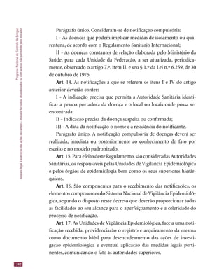 ProgramaNacionaldeControledaDengue
Amparolegalàexecuçãodasaçõesdecampo–imóveisfechados,abandonadosoucomacessonãopermitidopelomorador
242
Parágrafo único. Consideram-se de notiﬁcação compulsória:
I - As doenças que podem implicar medidas de isolamento ou qua-
rentena, de acordo com o Regulamento Sanitário Internacional;
II - As doenças constantes de relação elaborada pelo Ministério da
Saúde, para cada Unidade da Federação, a ser atualizada, periodica-
mente, observado o artigo 7.º, item II, e seu § 1.º da Lei n.º 6.259, de 30
de outubro de 1975.
Art. 14. As notiﬁcações a que se referem os itens I e IV do artigo
anterior deverão conter:
I - A indicação precisa que permita a Autoridade Sanitária identi-
ﬁcar a pessoa portadora da doença e o local ou locais onde possa ser
encontrada;
II - Indicação precisa da doença suspeita ou conﬁrmada;
III - A data da notiﬁcação o nome e a residência do notiﬁcante.
Parágrafo único. A notiﬁcação compulsória de doenças deverá ser
realizada, imediata ou posteriormente ao conhecimento do fato por
escrito e no modelo padronizado.
Art.15.Para efeito deste Regulamento,são consideradas Autoridades
Sanitárias, os responsáveis pelas Unidades de Vigilância Epidemiológica
e pelos órgãos de epidemiologia bem como os seus superiores hierár-
quicos.
Art. 16. São componentes para o recebimento das notiﬁcações, os
elementos componentes do Sistema Nacional de Vigilância Epidemioló-
gica, segundo o disposto neste decreto que deverão proporcionar todas
as facilidades ao seu alcance para o aperfeiçoamento e a celeridade do
processo de notiﬁcação.
Art. 17. As Unidades de Vigilância Epidemiológica, face a uma noti-
ﬁcação recebida, providenciarão o registro e arquivamento da mesma
como documento hábil para desencadeamento das ações de investi-
gação epidemiológica e eventual aplicação das medidas legais perti-
nentes, comunicando o fato às autoridades superiores.
 