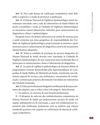 SecretariadeVigilânciaemSaúde/MS
243
Art. 18. Para cada doença de notiﬁcação compulsória, serão deﬁ-
nidos a urgência e o modo de promover a notiﬁcação.
Art. 19. O Sistema Nacional de Vigilância Epidemiológica estará for-
malmente articulado com a rede de Laboratórios de Saúde Pública de
modo a possibilitar a todas as Unidades de Vigilância Epidemiológica
os necessários exames laboratoriais indicados para esclarecimentos de
diagnósticos, clínico e epidemiológico.
Parágrafo único. Os demais laboratórios de análise de interesse para
a saúde existentes nas áreas geográﬁcas de responsabilidade das Uni-
dades de Vigilância Epidemiológica proporcionarão às mesmas o apoio
necessário para o esclarecimento do diagnóstico, através de mecanismos
administrativos adequados.
Art. 20. Todas as unidades de prestação de serviços integrantes do
Sistema Nacional de Saúde deverão estar vinculadas às Unidades de
Vigilância Epidemiológica, de suas respectivas áreas, facilitando-lhes os
meios para os esclarecimentos, clínico e laboratorial, do diagnóstico.
Art. 21. As ações de vigilância epidemiológica de doenças, objeto de
programações verticais desenvolvidas pela Superintendência de Cam-
panhas de Saúde Pública do Ministério da Saúde, constituirão um sub-
sistema especial de serviços com atribuições e mecanismos de coorde-
nação e comunicação próprios, diretamente vinculados aos subsistemas
das Unidades Federadas.
Art.22.Estãoparticularmenteobrigadosànotiﬁcaçãodedoençascons-
tantes das relações a que se refere o item I do artigo 8.º deste Decreto:
I - Os médicos, no exercício de suas funções proﬁssionais;
II - O dirigente de cada um dos estabelecimentos componentes do
Sistema Nacional de Saúde que proporcionem serviços de saúde, em
regime ambulatorial ou de internação, o qual será solidariamente res-
ponsável pela notiﬁcação, juntamente com os médicos que estejam
atendendo paciente com suspeita ou conﬁrmação de doença de notiﬁ-
cação compulsória;
 